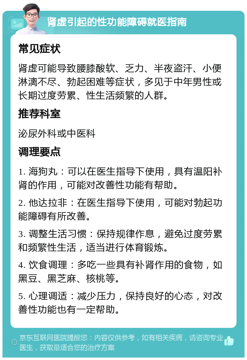 肾虚引起的性功能障碍就医指南 常见症状 肾虚可能导致腰膝酸软、乏力、半夜盗汗、小便淋漓不尽、勃起困难等症状，多见于中年男性或长期过度劳累、性生活频繁的人群。 推荐科室 泌尿外科或中医科 调理要点 1. 海狗丸：可以在医生指导下使用，具有温阳补肾的作用，可能对改善性功能有帮助。 2. 他达拉非：在医生指导下使用，可能对勃起功能障碍有所改善。 3. 调整生活习惯：保持规律作息，避免过度劳累和频繁性生活，适当进行体育锻炼。 4. 饮食调理：多吃一些具有补肾作用的食物，如黑豆、黑芝麻、核桃等。 5. 心理调适：减少压力，保持良好的心态，对改善性功能也有一定帮助。