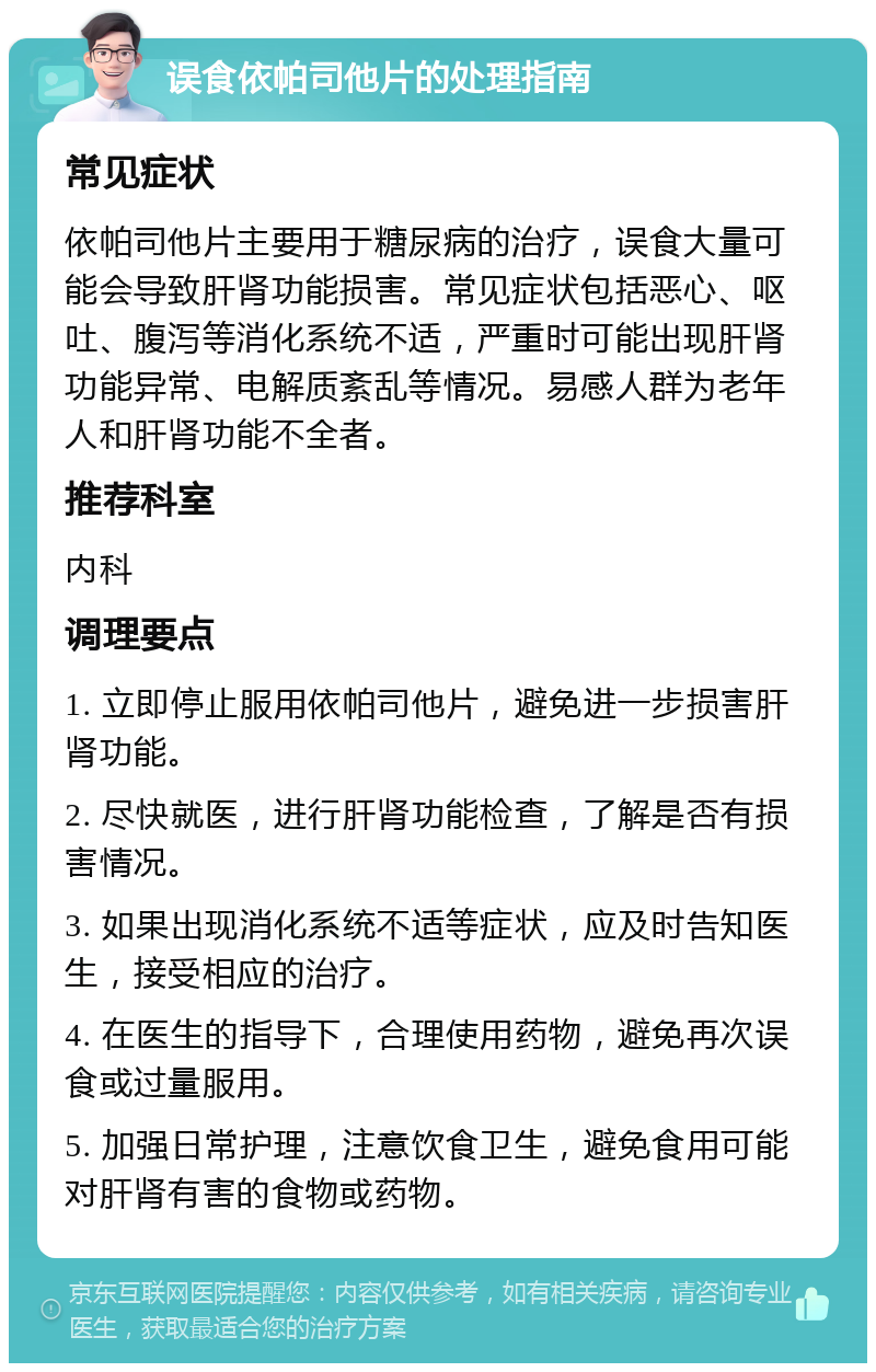 误食依帕司他片的处理指南 常见症状 依帕司他片主要用于糖尿病的治疗，误食大量可能会导致肝肾功能损害。常见症状包括恶心、呕吐、腹泻等消化系统不适，严重时可能出现肝肾功能异常、电解质紊乱等情况。易感人群为老年人和肝肾功能不全者。 推荐科室 内科 调理要点 1. 立即停止服用依帕司他片，避免进一步损害肝肾功能。 2. 尽快就医，进行肝肾功能检查，了解是否有损害情况。 3. 如果出现消化系统不适等症状，应及时告知医生，接受相应的治疗。 4. 在医生的指导下，合理使用药物，避免再次误食或过量服用。 5. 加强日常护理，注意饮食卫生，避免食用可能对肝肾有害的食物或药物。