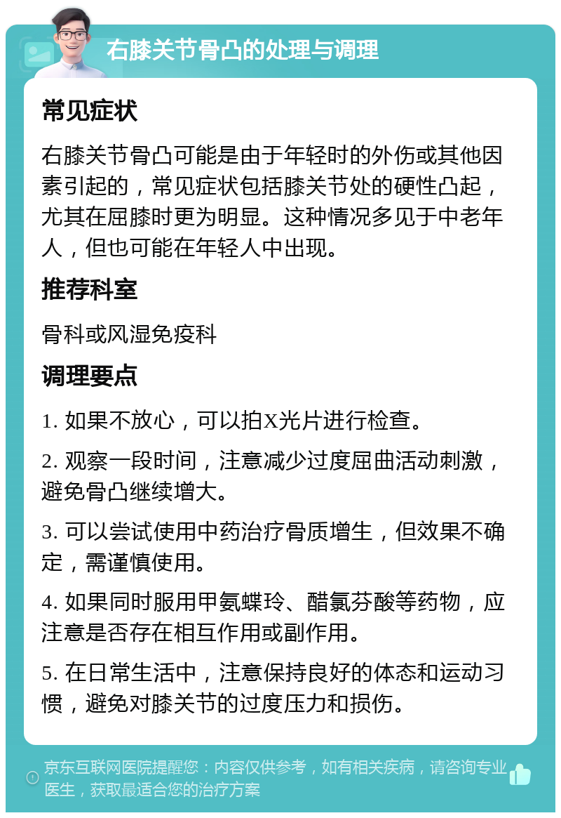 右膝关节骨凸的处理与调理 常见症状 右膝关节骨凸可能是由于年轻时的外伤或其他因素引起的，常见症状包括膝关节处的硬性凸起，尤其在屈膝时更为明显。这种情况多见于中老年人，但也可能在年轻人中出现。 推荐科室 骨科或风湿免疫科 调理要点 1. 如果不放心，可以拍X光片进行检查。 2. 观察一段时间，注意减少过度屈曲活动刺激，避免骨凸继续增大。 3. 可以尝试使用中药治疗骨质增生，但效果不确定，需谨慎使用。 4. 如果同时服用甲氨蝶玲、醋氯芬酸等药物，应注意是否存在相互作用或副作用。 5. 在日常生活中，注意保持良好的体态和运动习惯，避免对膝关节的过度压力和损伤。