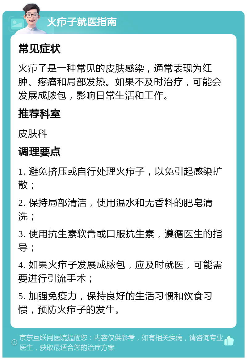 火疖子就医指南 常见症状 火疖子是一种常见的皮肤感染，通常表现为红肿、疼痛和局部发热。如果不及时治疗，可能会发展成脓包，影响日常生活和工作。 推荐科室 皮肤科 调理要点 1. 避免挤压或自行处理火疖子，以免引起感染扩散； 2. 保持局部清洁，使用温水和无香料的肥皂清洗； 3. 使用抗生素软膏或口服抗生素，遵循医生的指导； 4. 如果火疖子发展成脓包，应及时就医，可能需要进行引流手术； 5. 加强免疫力，保持良好的生活习惯和饮食习惯，预防火疖子的发生。