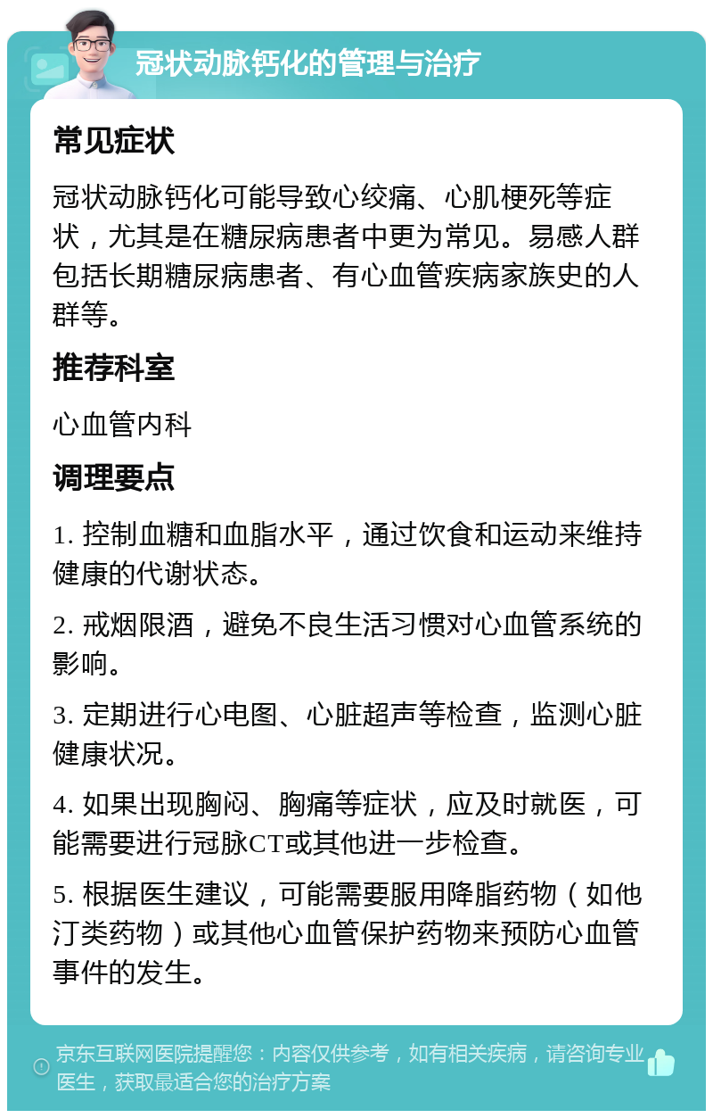 冠状动脉钙化的管理与治疗 常见症状 冠状动脉钙化可能导致心绞痛、心肌梗死等症状，尤其是在糖尿病患者中更为常见。易感人群包括长期糖尿病患者、有心血管疾病家族史的人群等。 推荐科室 心血管内科 调理要点 1. 控制血糖和血脂水平，通过饮食和运动来维持健康的代谢状态。 2. 戒烟限酒，避免不良生活习惯对心血管系统的影响。 3. 定期进行心电图、心脏超声等检查，监测心脏健康状况。 4. 如果出现胸闷、胸痛等症状，应及时就医，可能需要进行冠脉CT或其他进一步检查。 5. 根据医生建议，可能需要服用降脂药物（如他汀类药物）或其他心血管保护药物来预防心血管事件的发生。