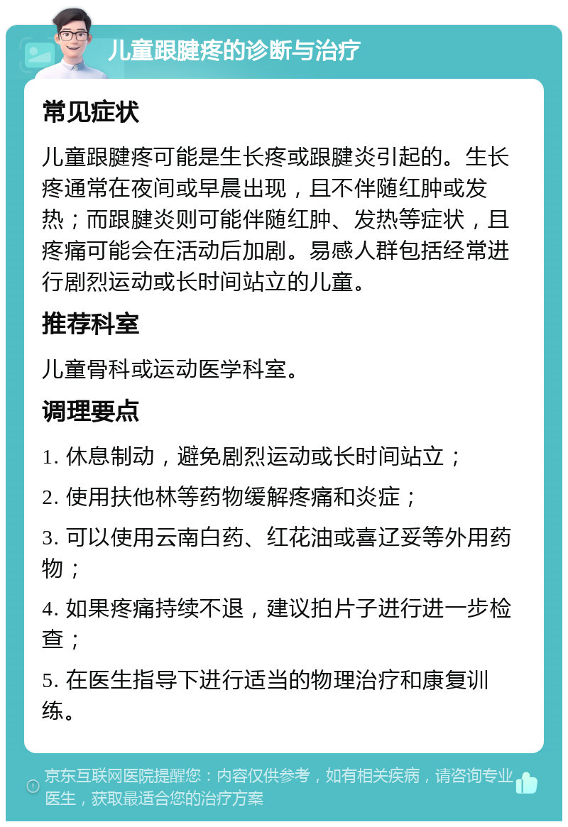 儿童跟腱疼的诊断与治疗 常见症状 儿童跟腱疼可能是生长疼或跟腱炎引起的。生长疼通常在夜间或早晨出现，且不伴随红肿或发热；而跟腱炎则可能伴随红肿、发热等症状，且疼痛可能会在活动后加剧。易感人群包括经常进行剧烈运动或长时间站立的儿童。 推荐科室 儿童骨科或运动医学科室。 调理要点 1. 休息制动，避免剧烈运动或长时间站立； 2. 使用扶他林等药物缓解疼痛和炎症； 3. 可以使用云南白药、红花油或喜辽妥等外用药物； 4. 如果疼痛持续不退，建议拍片子进行进一步检查； 5. 在医生指导下进行适当的物理治疗和康复训练。