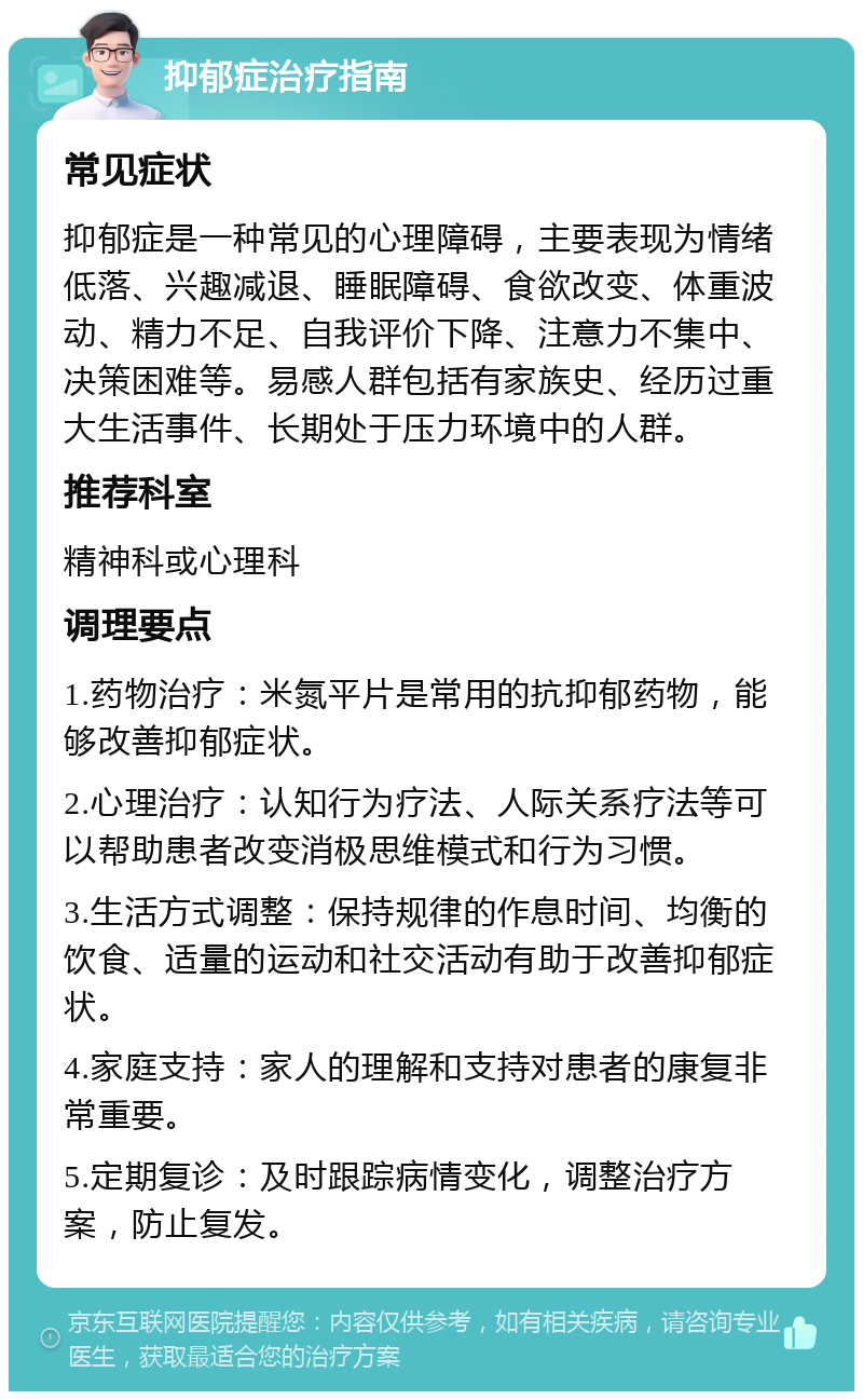 抑郁症治疗指南 常见症状 抑郁症是一种常见的心理障碍，主要表现为情绪低落、兴趣减退、睡眠障碍、食欲改变、体重波动、精力不足、自我评价下降、注意力不集中、决策困难等。易感人群包括有家族史、经历过重大生活事件、长期处于压力环境中的人群。 推荐科室 精神科或心理科 调理要点 1.药物治疗：米氮平片是常用的抗抑郁药物，能够改善抑郁症状。 2.心理治疗：认知行为疗法、人际关系疗法等可以帮助患者改变消极思维模式和行为习惯。 3.生活方式调整：保持规律的作息时间、均衡的饮食、适量的运动和社交活动有助于改善抑郁症状。 4.家庭支持：家人的理解和支持对患者的康复非常重要。 5.定期复诊：及时跟踪病情变化，调整治疗方案，防止复发。