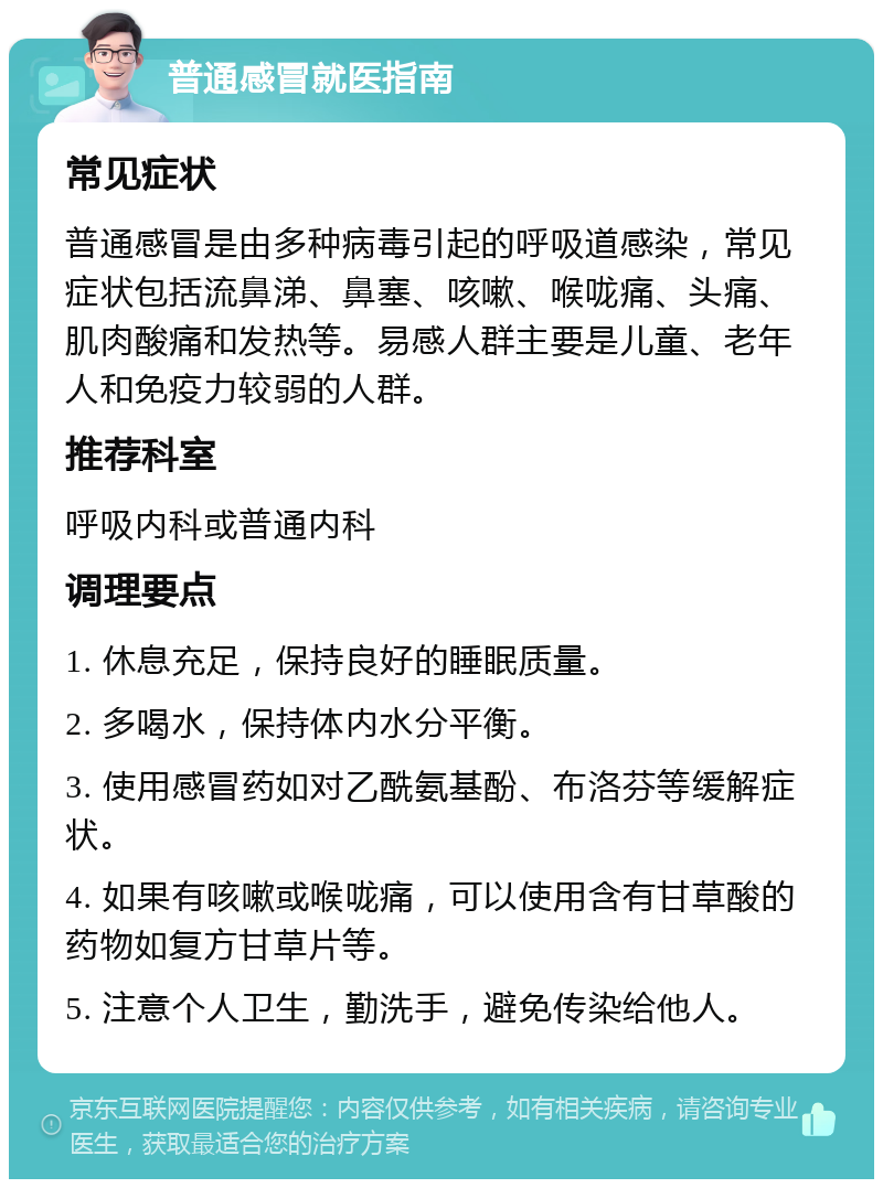 普通感冒就医指南 常见症状 普通感冒是由多种病毒引起的呼吸道感染，常见症状包括流鼻涕、鼻塞、咳嗽、喉咙痛、头痛、肌肉酸痛和发热等。易感人群主要是儿童、老年人和免疫力较弱的人群。 推荐科室 呼吸内科或普通内科 调理要点 1. 休息充足，保持良好的睡眠质量。 2. 多喝水，保持体内水分平衡。 3. 使用感冒药如对乙酰氨基酚、布洛芬等缓解症状。 4. 如果有咳嗽或喉咙痛，可以使用含有甘草酸的药物如复方甘草片等。 5. 注意个人卫生，勤洗手，避免传染给他人。