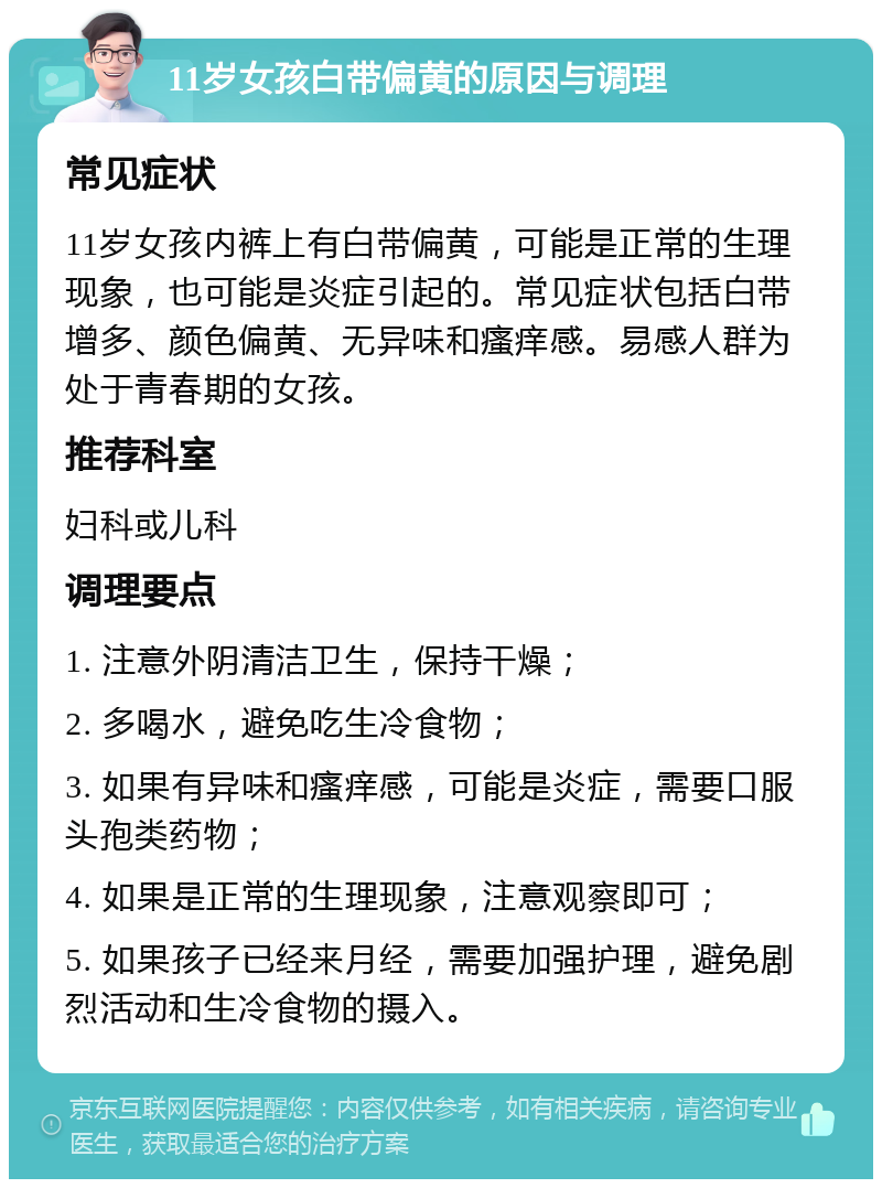 11岁女孩白带偏黄的原因与调理 常见症状 11岁女孩内裤上有白带偏黄，可能是正常的生理现象，也可能是炎症引起的。常见症状包括白带增多、颜色偏黄、无异味和瘙痒感。易感人群为处于青春期的女孩。 推荐科室 妇科或儿科 调理要点 1. 注意外阴清洁卫生，保持干燥； 2. 多喝水，避免吃生冷食物； 3. 如果有异味和瘙痒感，可能是炎症，需要口服头孢类药物； 4. 如果是正常的生理现象，注意观察即可； 5. 如果孩子已经来月经，需要加强护理，避免剧烈活动和生冷食物的摄入。