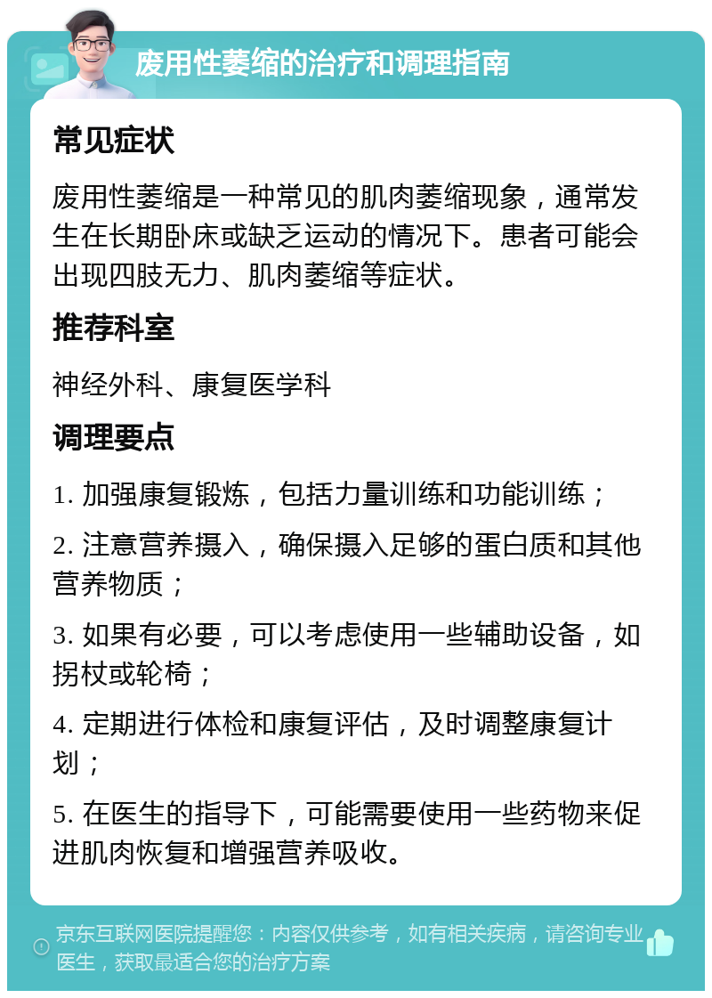 废用性萎缩的治疗和调理指南 常见症状 废用性萎缩是一种常见的肌肉萎缩现象，通常发生在长期卧床或缺乏运动的情况下。患者可能会出现四肢无力、肌肉萎缩等症状。 推荐科室 神经外科、康复医学科 调理要点 1. 加强康复锻炼，包括力量训练和功能训练； 2. 注意营养摄入，确保摄入足够的蛋白质和其他营养物质； 3. 如果有必要，可以考虑使用一些辅助设备，如拐杖或轮椅； 4. 定期进行体检和康复评估，及时调整康复计划； 5. 在医生的指导下，可能需要使用一些药物来促进肌肉恢复和增强营养吸收。