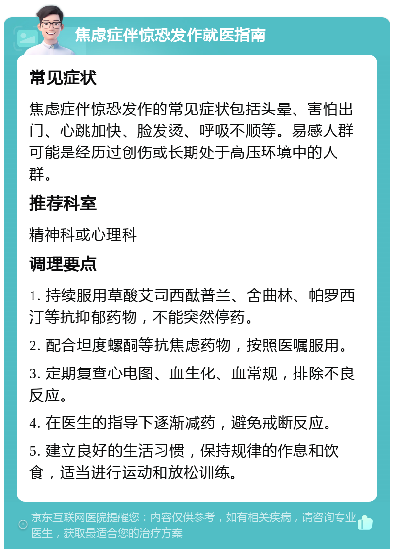 焦虑症伴惊恐发作就医指南 常见症状 焦虑症伴惊恐发作的常见症状包括头晕、害怕出门、心跳加快、脸发烫、呼吸不顺等。易感人群可能是经历过创伤或长期处于高压环境中的人群。 推荐科室 精神科或心理科 调理要点 1. 持续服用草酸艾司西酞普兰、舍曲林、帕罗西汀等抗抑郁药物，不能突然停药。 2. 配合坦度螺酮等抗焦虑药物，按照医嘱服用。 3. 定期复查心电图、血生化、血常规，排除不良反应。 4. 在医生的指导下逐渐减药，避免戒断反应。 5. 建立良好的生活习惯，保持规律的作息和饮食，适当进行运动和放松训练。