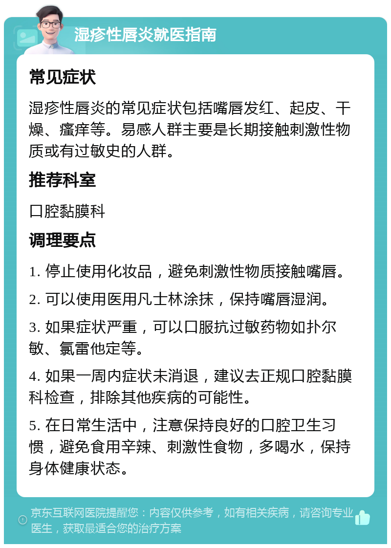 湿疹性唇炎就医指南 常见症状 湿疹性唇炎的常见症状包括嘴唇发红、起皮、干燥、瘙痒等。易感人群主要是长期接触刺激性物质或有过敏史的人群。 推荐科室 口腔黏膜科 调理要点 1. 停止使用化妆品，避免刺激性物质接触嘴唇。 2. 可以使用医用凡士林涂抹，保持嘴唇湿润。 3. 如果症状严重，可以口服抗过敏药物如扑尔敏、氯雷他定等。 4. 如果一周内症状未消退，建议去正规口腔黏膜科检查，排除其他疾病的可能性。 5. 在日常生活中，注意保持良好的口腔卫生习惯，避免食用辛辣、刺激性食物，多喝水，保持身体健康状态。