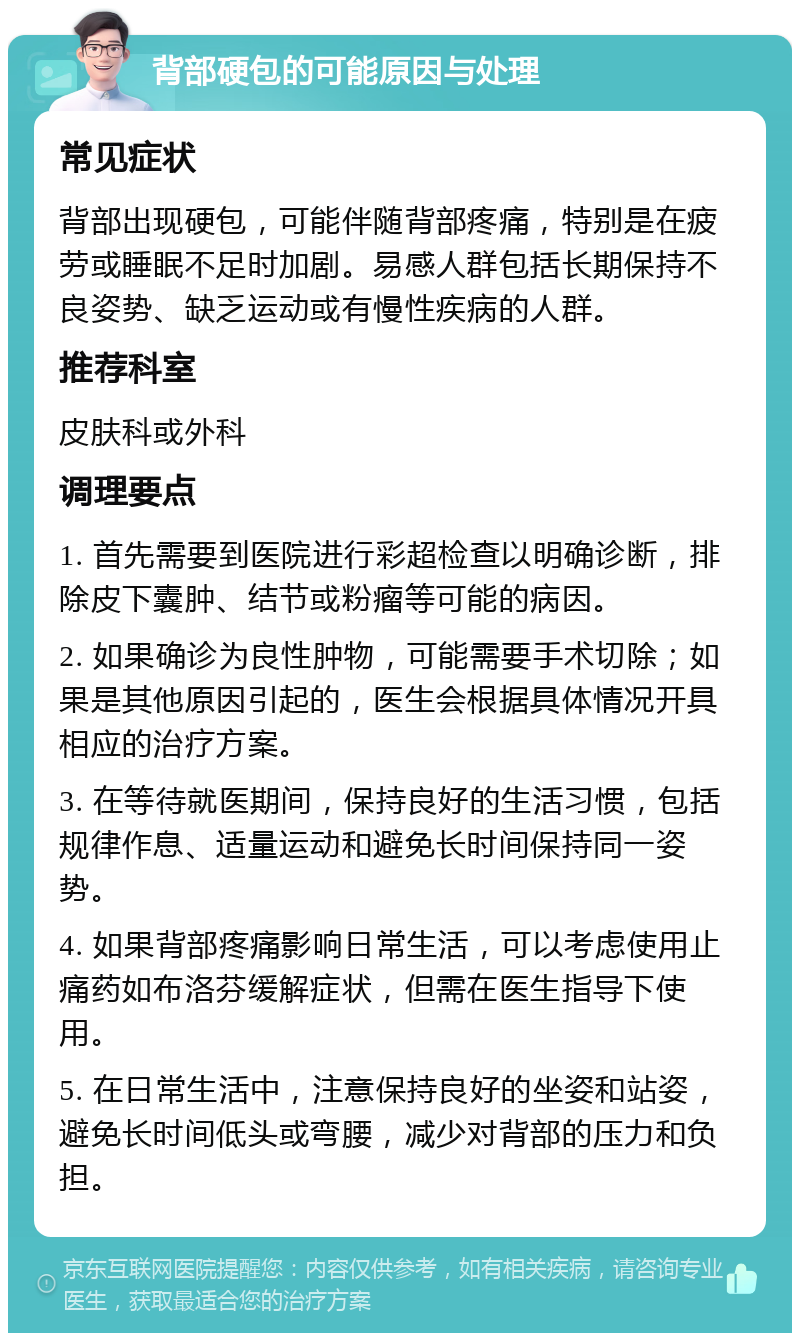 背部硬包的可能原因与处理 常见症状 背部出现硬包，可能伴随背部疼痛，特别是在疲劳或睡眠不足时加剧。易感人群包括长期保持不良姿势、缺乏运动或有慢性疾病的人群。 推荐科室 皮肤科或外科 调理要点 1. 首先需要到医院进行彩超检查以明确诊断，排除皮下囊肿、结节或粉瘤等可能的病因。 2. 如果确诊为良性肿物，可能需要手术切除；如果是其他原因引起的，医生会根据具体情况开具相应的治疗方案。 3. 在等待就医期间，保持良好的生活习惯，包括规律作息、适量运动和避免长时间保持同一姿势。 4. 如果背部疼痛影响日常生活，可以考虑使用止痛药如布洛芬缓解症状，但需在医生指导下使用。 5. 在日常生活中，注意保持良好的坐姿和站姿，避免长时间低头或弯腰，减少对背部的压力和负担。