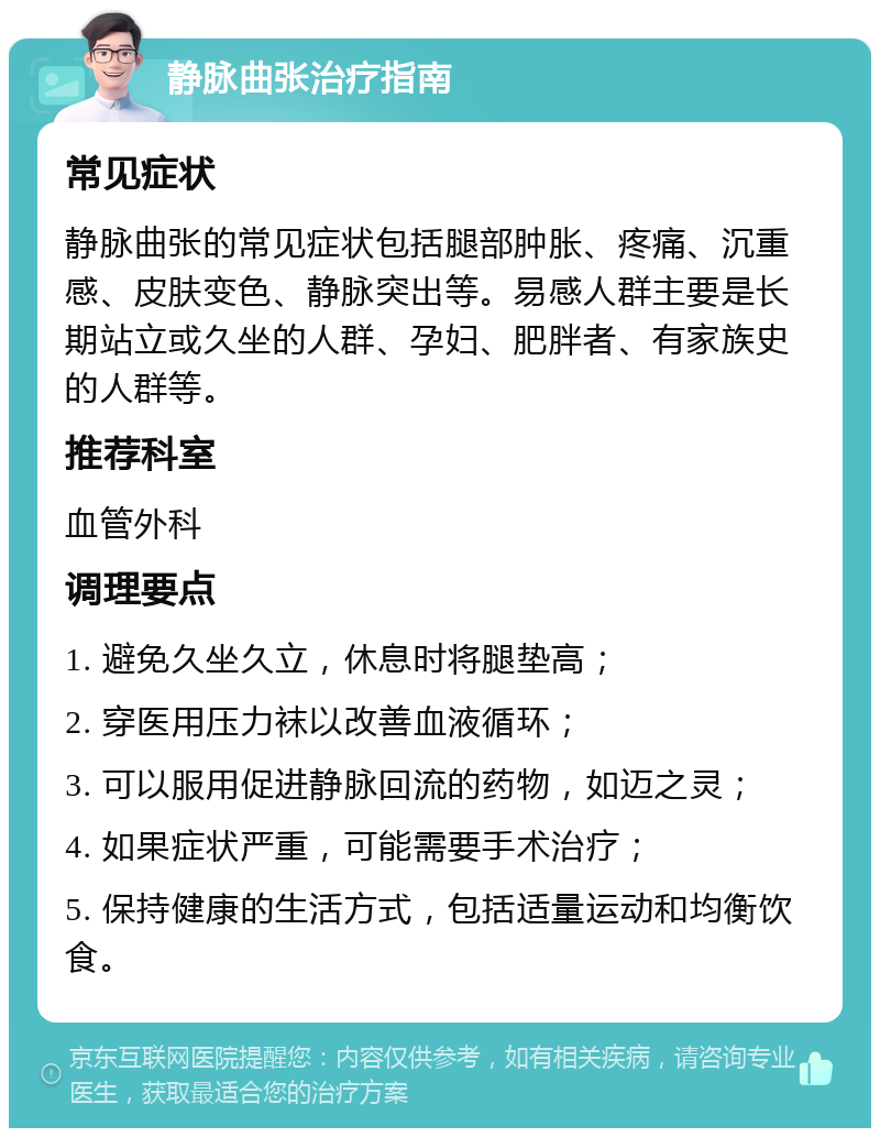 静脉曲张治疗指南 常见症状 静脉曲张的常见症状包括腿部肿胀、疼痛、沉重感、皮肤变色、静脉突出等。易感人群主要是长期站立或久坐的人群、孕妇、肥胖者、有家族史的人群等。 推荐科室 血管外科 调理要点 1. 避免久坐久立，休息时将腿垫高； 2. 穿医用压力袜以改善血液循环； 3. 可以服用促进静脉回流的药物，如迈之灵； 4. 如果症状严重，可能需要手术治疗； 5. 保持健康的生活方式，包括适量运动和均衡饮食。