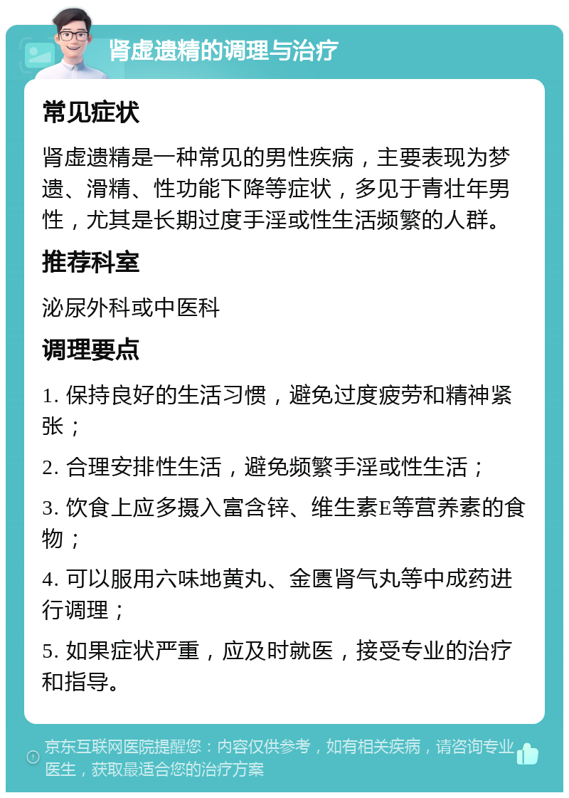 肾虚遗精的调理与治疗 常见症状 肾虚遗精是一种常见的男性疾病，主要表现为梦遗、滑精、性功能下降等症状，多见于青壮年男性，尤其是长期过度手淫或性生活频繁的人群。 推荐科室 泌尿外科或中医科 调理要点 1. 保持良好的生活习惯，避免过度疲劳和精神紧张； 2. 合理安排性生活，避免频繁手淫或性生活； 3. 饮食上应多摄入富含锌、维生素E等营养素的食物； 4. 可以服用六味地黄丸、金匮肾气丸等中成药进行调理； 5. 如果症状严重，应及时就医，接受专业的治疗和指导。