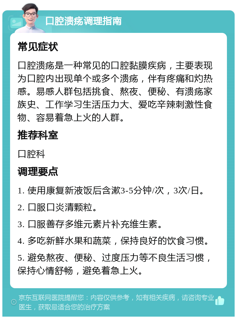 口腔溃疡调理指南 常见症状 口腔溃疡是一种常见的口腔黏膜疾病，主要表现为口腔内出现单个或多个溃疡，伴有疼痛和灼热感。易感人群包括挑食、熬夜、便秘、有溃疡家族史、工作学习生活压力大、爱吃辛辣刺激性食物、容易着急上火的人群。 推荐科室 口腔科 调理要点 1. 使用康复新液饭后含漱3-5分钟/次，3次/日。 2. 口服口炎清颗粒。 3. 口服善存多维元素片补充维生素。 4. 多吃新鲜水果和蔬菜，保持良好的饮食习惯。 5. 避免熬夜、便秘、过度压力等不良生活习惯，保持心情舒畅，避免着急上火。