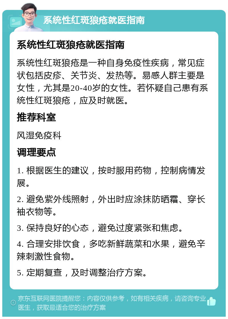 系统性红斑狼疮就医指南 系统性红斑狼疮就医指南 系统性红斑狼疮是一种自身免疫性疾病，常见症状包括皮疹、关节炎、发热等。易感人群主要是女性，尤其是20-40岁的女性。若怀疑自己患有系统性红斑狼疮，应及时就医。 推荐科室 风湿免疫科 调理要点 1. 根据医生的建议，按时服用药物，控制病情发展。 2. 避免紫外线照射，外出时应涂抹防晒霜、穿长袖衣物等。 3. 保持良好的心态，避免过度紧张和焦虑。 4. 合理安排饮食，多吃新鲜蔬菜和水果，避免辛辣刺激性食物。 5. 定期复查，及时调整治疗方案。