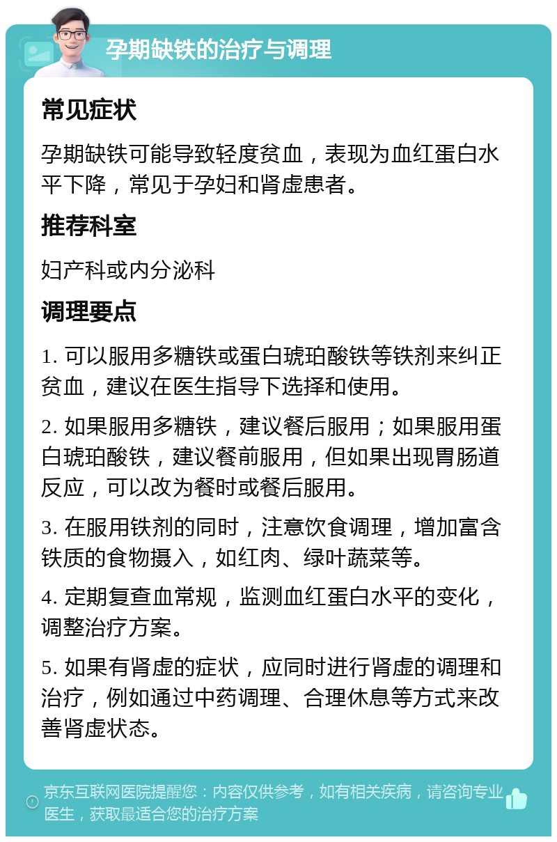 孕期缺铁的治疗与调理 常见症状 孕期缺铁可能导致轻度贫血，表现为血红蛋白水平下降，常见于孕妇和肾虚患者。 推荐科室 妇产科或内分泌科 调理要点 1. 可以服用多糖铁或蛋白琥珀酸铁等铁剂来纠正贫血，建议在医生指导下选择和使用。 2. 如果服用多糖铁，建议餐后服用；如果服用蛋白琥珀酸铁，建议餐前服用，但如果出现胃肠道反应，可以改为餐时或餐后服用。 3. 在服用铁剂的同时，注意饮食调理，增加富含铁质的食物摄入，如红肉、绿叶蔬菜等。 4. 定期复查血常规，监测血红蛋白水平的变化，调整治疗方案。 5. 如果有肾虚的症状，应同时进行肾虚的调理和治疗，例如通过中药调理、合理休息等方式来改善肾虚状态。