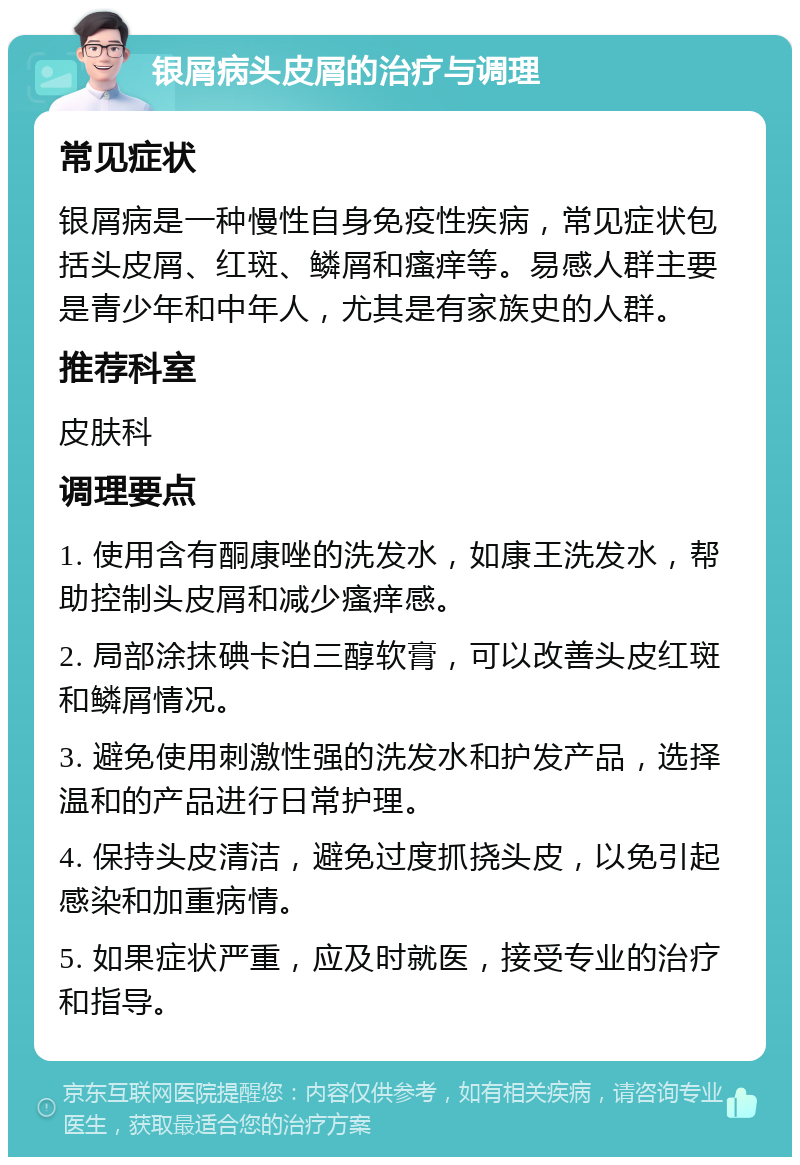 银屑病头皮屑的治疗与调理 常见症状 银屑病是一种慢性自身免疫性疾病，常见症状包括头皮屑、红斑、鳞屑和瘙痒等。易感人群主要是青少年和中年人，尤其是有家族史的人群。 推荐科室 皮肤科 调理要点 1. 使用含有酮康唑的洗发水，如康王洗发水，帮助控制头皮屑和减少瘙痒感。 2. 局部涂抹碘卡泊三醇软膏，可以改善头皮红斑和鳞屑情况。 3. 避免使用刺激性强的洗发水和护发产品，选择温和的产品进行日常护理。 4. 保持头皮清洁，避免过度抓挠头皮，以免引起感染和加重病情。 5. 如果症状严重，应及时就医，接受专业的治疗和指导。