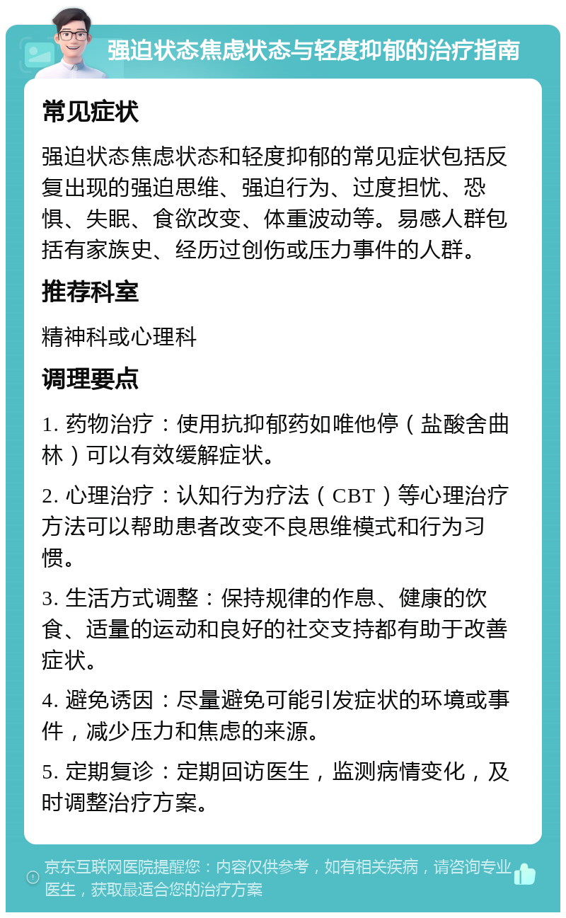 强迫状态焦虑状态与轻度抑郁的治疗指南 常见症状 强迫状态焦虑状态和轻度抑郁的常见症状包括反复出现的强迫思维、强迫行为、过度担忧、恐惧、失眠、食欲改变、体重波动等。易感人群包括有家族史、经历过创伤或压力事件的人群。 推荐科室 精神科或心理科 调理要点 1. 药物治疗：使用抗抑郁药如唯他停（盐酸舍曲林）可以有效缓解症状。 2. 心理治疗：认知行为疗法（CBT）等心理治疗方法可以帮助患者改变不良思维模式和行为习惯。 3. 生活方式调整：保持规律的作息、健康的饮食、适量的运动和良好的社交支持都有助于改善症状。 4. 避免诱因：尽量避免可能引发症状的环境或事件，减少压力和焦虑的来源。 5. 定期复诊：定期回访医生，监测病情变化，及时调整治疗方案。