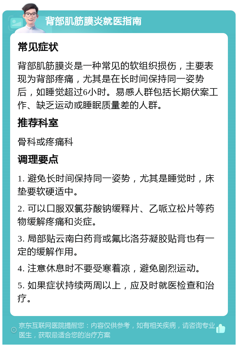 背部肌筋膜炎就医指南 常见症状 背部肌筋膜炎是一种常见的软组织损伤，主要表现为背部疼痛，尤其是在长时间保持同一姿势后，如睡觉超过6小时。易感人群包括长期伏案工作、缺乏运动或睡眠质量差的人群。 推荐科室 骨科或疼痛科 调理要点 1. 避免长时间保持同一姿势，尤其是睡觉时，床垫要软硬适中。 2. 可以口服双氯芬酸钠缓释片、乙哌立松片等药物缓解疼痛和炎症。 3. 局部贴云南白药膏或氟比洛芬凝胶贴膏也有一定的缓解作用。 4. 注意休息时不要受寒着凉，避免剧烈运动。 5. 如果症状持续两周以上，应及时就医检查和治疗。