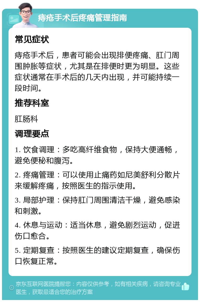 痔疮手术后疼痛管理指南 常见症状 痔疮手术后，患者可能会出现排便疼痛、肛门周围肿胀等症状，尤其是在排便时更为明显。这些症状通常在手术后的几天内出现，并可能持续一段时间。 推荐科室 肛肠科 调理要点 1. 饮食调理：多吃高纤维食物，保持大便通畅，避免便秘和腹泻。 2. 疼痛管理：可以使用止痛药如尼美舒利分散片来缓解疼痛，按照医生的指示使用。 3. 局部护理：保持肛门周围清洁干燥，避免感染和刺激。 4. 休息与运动：适当休息，避免剧烈运动，促进伤口愈合。 5. 定期复查：按照医生的建议定期复查，确保伤口恢复正常。