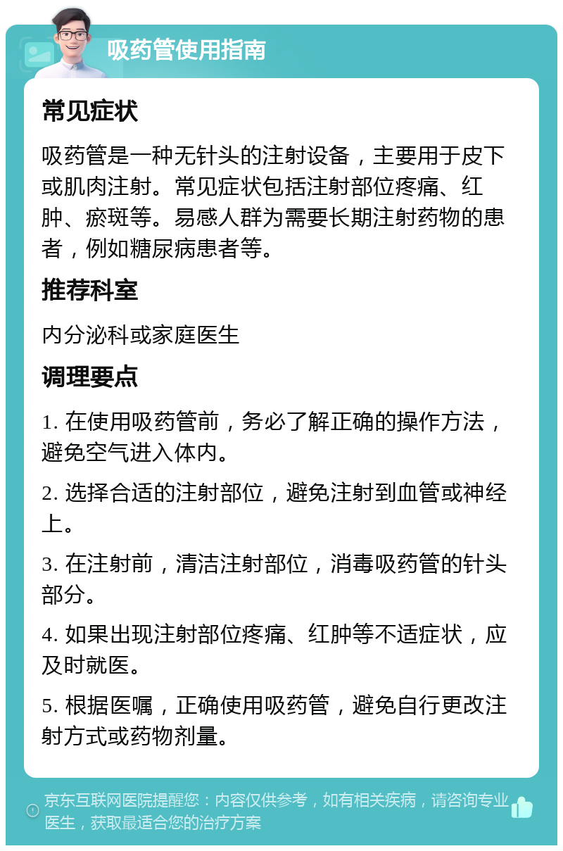 吸药管使用指南 常见症状 吸药管是一种无针头的注射设备，主要用于皮下或肌肉注射。常见症状包括注射部位疼痛、红肿、瘀斑等。易感人群为需要长期注射药物的患者，例如糖尿病患者等。 推荐科室 内分泌科或家庭医生 调理要点 1. 在使用吸药管前，务必了解正确的操作方法，避免空气进入体内。 2. 选择合适的注射部位，避免注射到血管或神经上。 3. 在注射前，清洁注射部位，消毒吸药管的针头部分。 4. 如果出现注射部位疼痛、红肿等不适症状，应及时就医。 5. 根据医嘱，正确使用吸药管，避免自行更改注射方式或药物剂量。