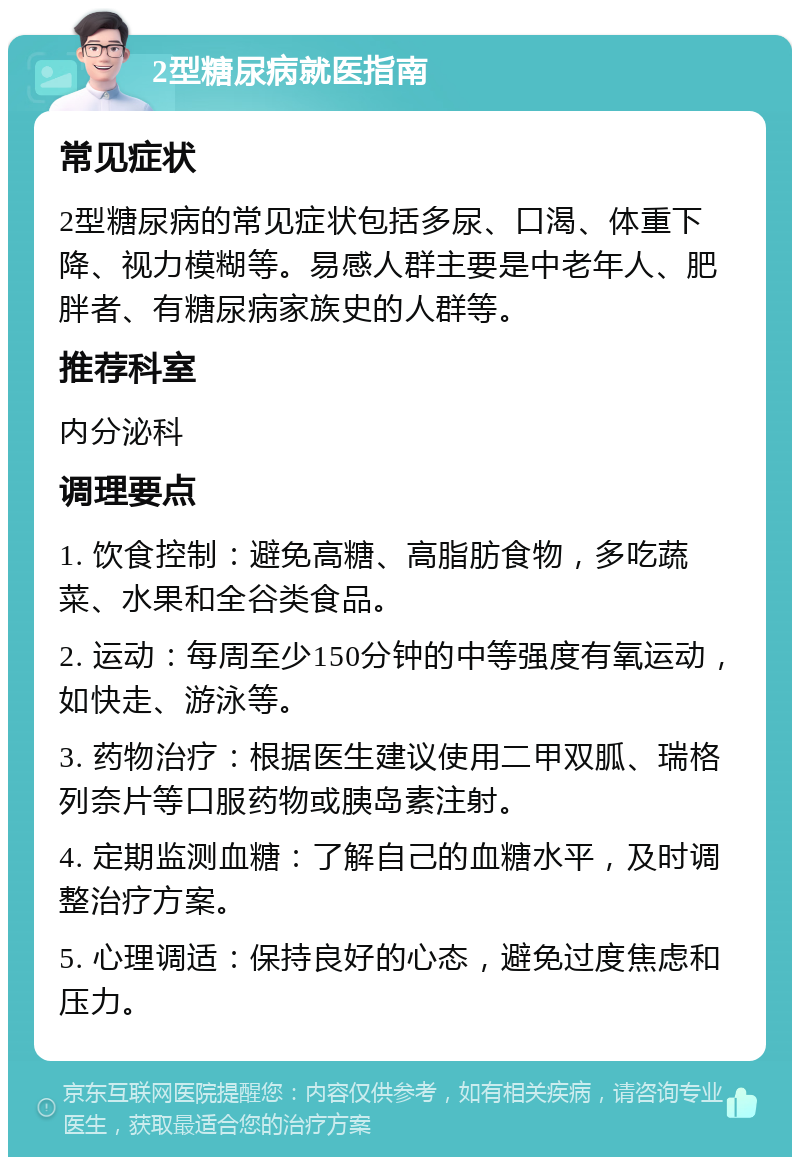 2型糖尿病就医指南 常见症状 2型糖尿病的常见症状包括多尿、口渴、体重下降、视力模糊等。易感人群主要是中老年人、肥胖者、有糖尿病家族史的人群等。 推荐科室 内分泌科 调理要点 1. 饮食控制：避免高糖、高脂肪食物，多吃蔬菜、水果和全谷类食品。 2. 运动：每周至少150分钟的中等强度有氧运动，如快走、游泳等。 3. 药物治疗：根据医生建议使用二甲双胍、瑞格列奈片等口服药物或胰岛素注射。 4. 定期监测血糖：了解自己的血糖水平，及时调整治疗方案。 5. 心理调适：保持良好的心态，避免过度焦虑和压力。