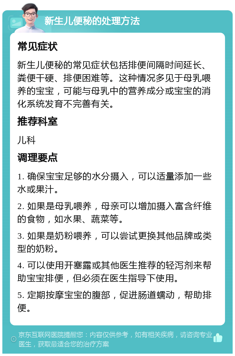 新生儿便秘的处理方法 常见症状 新生儿便秘的常见症状包括排便间隔时间延长、粪便干硬、排便困难等。这种情况多见于母乳喂养的宝宝，可能与母乳中的营养成分或宝宝的消化系统发育不完善有关。 推荐科室 儿科 调理要点 1. 确保宝宝足够的水分摄入，可以适量添加一些水或果汁。 2. 如果是母乳喂养，母亲可以增加摄入富含纤维的食物，如水果、蔬菜等。 3. 如果是奶粉喂养，可以尝试更换其他品牌或类型的奶粉。 4. 可以使用开塞露或其他医生推荐的轻泻剂来帮助宝宝排便，但必须在医生指导下使用。 5. 定期按摩宝宝的腹部，促进肠道蠕动，帮助排便。