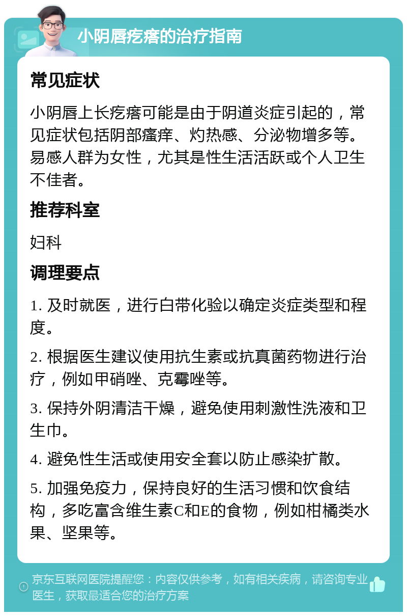 小阴唇疙瘩的治疗指南 常见症状 小阴唇上长疙瘩可能是由于阴道炎症引起的，常见症状包括阴部瘙痒、灼热感、分泌物增多等。易感人群为女性，尤其是性生活活跃或个人卫生不佳者。 推荐科室 妇科 调理要点 1. 及时就医，进行白带化验以确定炎症类型和程度。 2. 根据医生建议使用抗生素或抗真菌药物进行治疗，例如甲硝唑、克霉唑等。 3. 保持外阴清洁干燥，避免使用刺激性洗液和卫生巾。 4. 避免性生活或使用安全套以防止感染扩散。 5. 加强免疫力，保持良好的生活习惯和饮食结构，多吃富含维生素C和E的食物，例如柑橘类水果、坚果等。