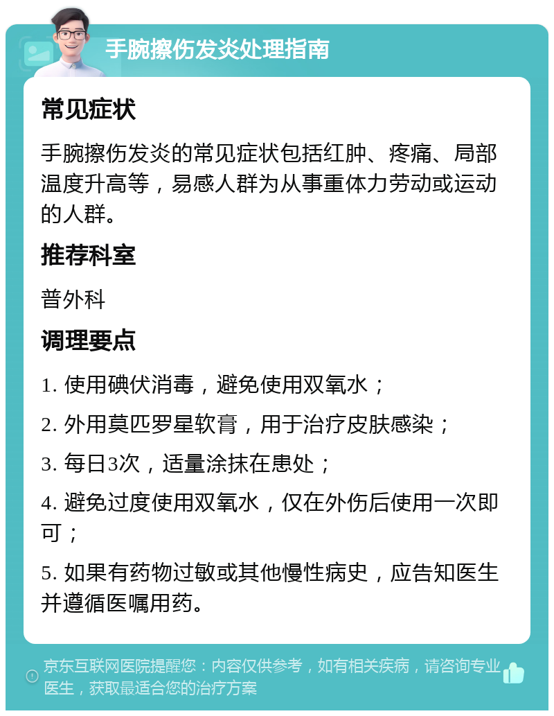 手腕擦伤发炎处理指南 常见症状 手腕擦伤发炎的常见症状包括红肿、疼痛、局部温度升高等，易感人群为从事重体力劳动或运动的人群。 推荐科室 普外科 调理要点 1. 使用碘伏消毒，避免使用双氧水； 2. 外用莫匹罗星软膏，用于治疗皮肤感染； 3. 每日3次，适量涂抹在患处； 4. 避免过度使用双氧水，仅在外伤后使用一次即可； 5. 如果有药物过敏或其他慢性病史，应告知医生并遵循医嘱用药。