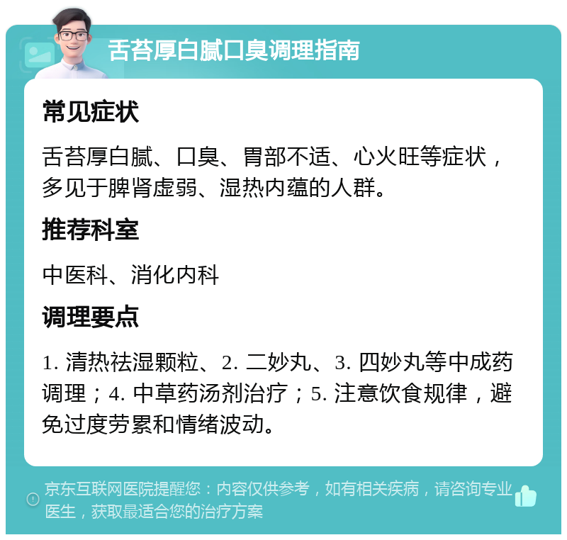 舌苔厚白腻口臭调理指南 常见症状 舌苔厚白腻、口臭、胃部不适、心火旺等症状，多见于脾肾虚弱、湿热内蕴的人群。 推荐科室 中医科、消化内科 调理要点 1. 清热祛湿颗粒、2. 二妙丸、3. 四妙丸等中成药调理；4. 中草药汤剂治疗；5. 注意饮食规律，避免过度劳累和情绪波动。