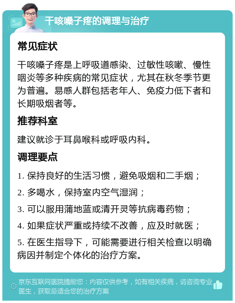 干咳嗓子疼的调理与治疗 常见症状 干咳嗓子疼是上呼吸道感染、过敏性咳嗽、慢性咽炎等多种疾病的常见症状，尤其在秋冬季节更为普遍。易感人群包括老年人、免疫力低下者和长期吸烟者等。 推荐科室 建议就诊于耳鼻喉科或呼吸内科。 调理要点 1. 保持良好的生活习惯，避免吸烟和二手烟； 2. 多喝水，保持室内空气湿润； 3. 可以服用蒲地蓝或清开灵等抗病毒药物； 4. 如果症状严重或持续不改善，应及时就医； 5. 在医生指导下，可能需要进行相关检查以明确病因并制定个体化的治疗方案。