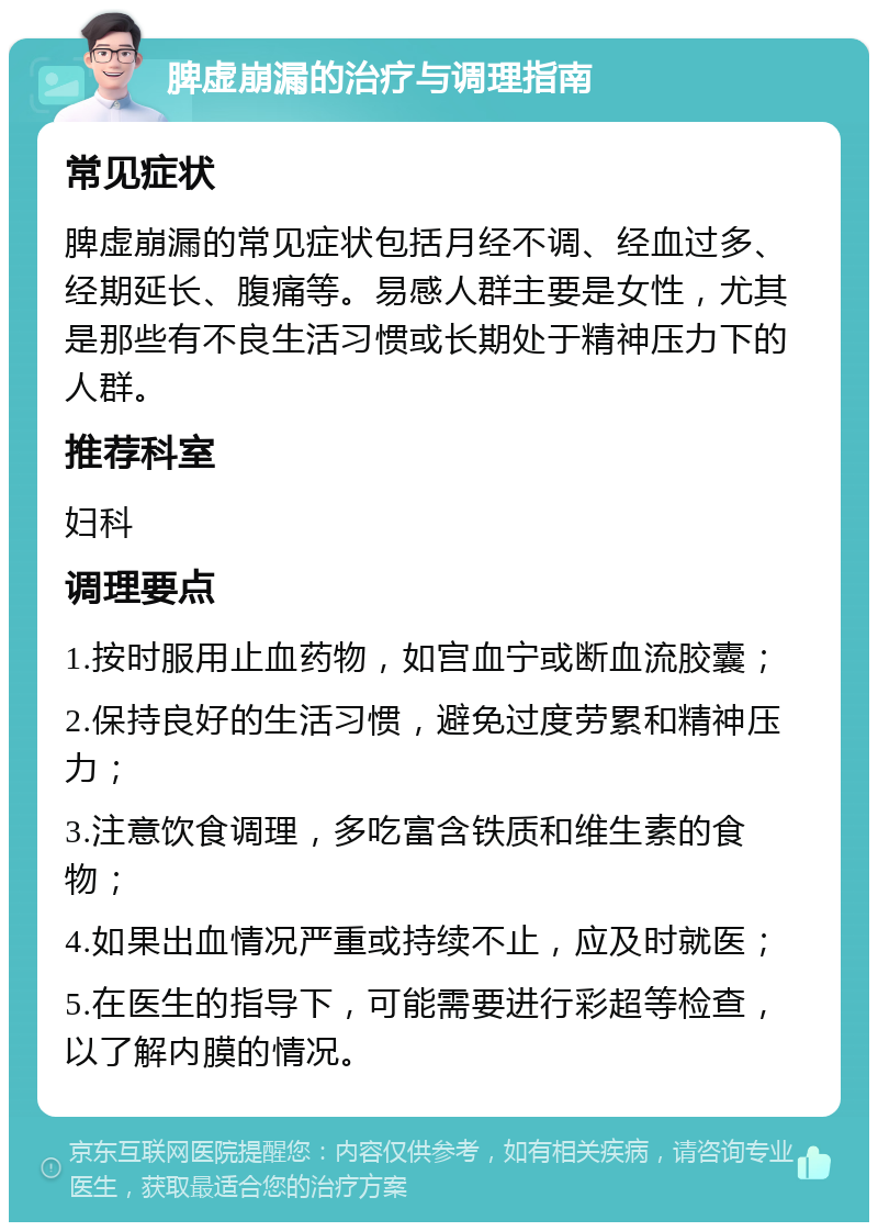 脾虚崩漏的治疗与调理指南 常见症状 脾虚崩漏的常见症状包括月经不调、经血过多、经期延长、腹痛等。易感人群主要是女性，尤其是那些有不良生活习惯或长期处于精神压力下的人群。 推荐科室 妇科 调理要点 1.按时服用止血药物，如宫血宁或断血流胶囊； 2.保持良好的生活习惯，避免过度劳累和精神压力； 3.注意饮食调理，多吃富含铁质和维生素的食物； 4.如果出血情况严重或持续不止，应及时就医； 5.在医生的指导下，可能需要进行彩超等检查，以了解内膜的情况。