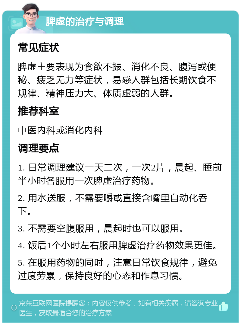 脾虚的治疗与调理 常见症状 脾虚主要表现为食欲不振、消化不良、腹泻或便秘、疲乏无力等症状，易感人群包括长期饮食不规律、精神压力大、体质虚弱的人群。 推荐科室 中医内科或消化内科 调理要点 1. 日常调理建议一天二次，一次2片，晨起、睡前半小时各服用一次脾虚治疗药物。 2. 用水送服，不需要嚼或直接含嘴里自动化吞下。 3. 不需要空腹服用，晨起时也可以服用。 4. 饭后1个小时左右服用脾虚治疗药物效果更佳。 5. 在服用药物的同时，注意日常饮食规律，避免过度劳累，保持良好的心态和作息习惯。