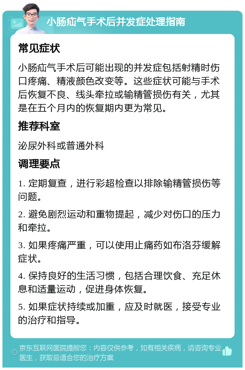 小肠疝气手术后并发症处理指南 常见症状 小肠疝气手术后可能出现的并发症包括射精时伤口疼痛、精液颜色改变等。这些症状可能与手术后恢复不良、线头牵拉或输精管损伤有关，尤其是在五个月内的恢复期内更为常见。 推荐科室 泌尿外科或普通外科 调理要点 1. 定期复查，进行彩超检查以排除输精管损伤等问题。 2. 避免剧烈运动和重物提起，减少对伤口的压力和牵拉。 3. 如果疼痛严重，可以使用止痛药如布洛芬缓解症状。 4. 保持良好的生活习惯，包括合理饮食、充足休息和适量运动，促进身体恢复。 5. 如果症状持续或加重，应及时就医，接受专业的治疗和指导。