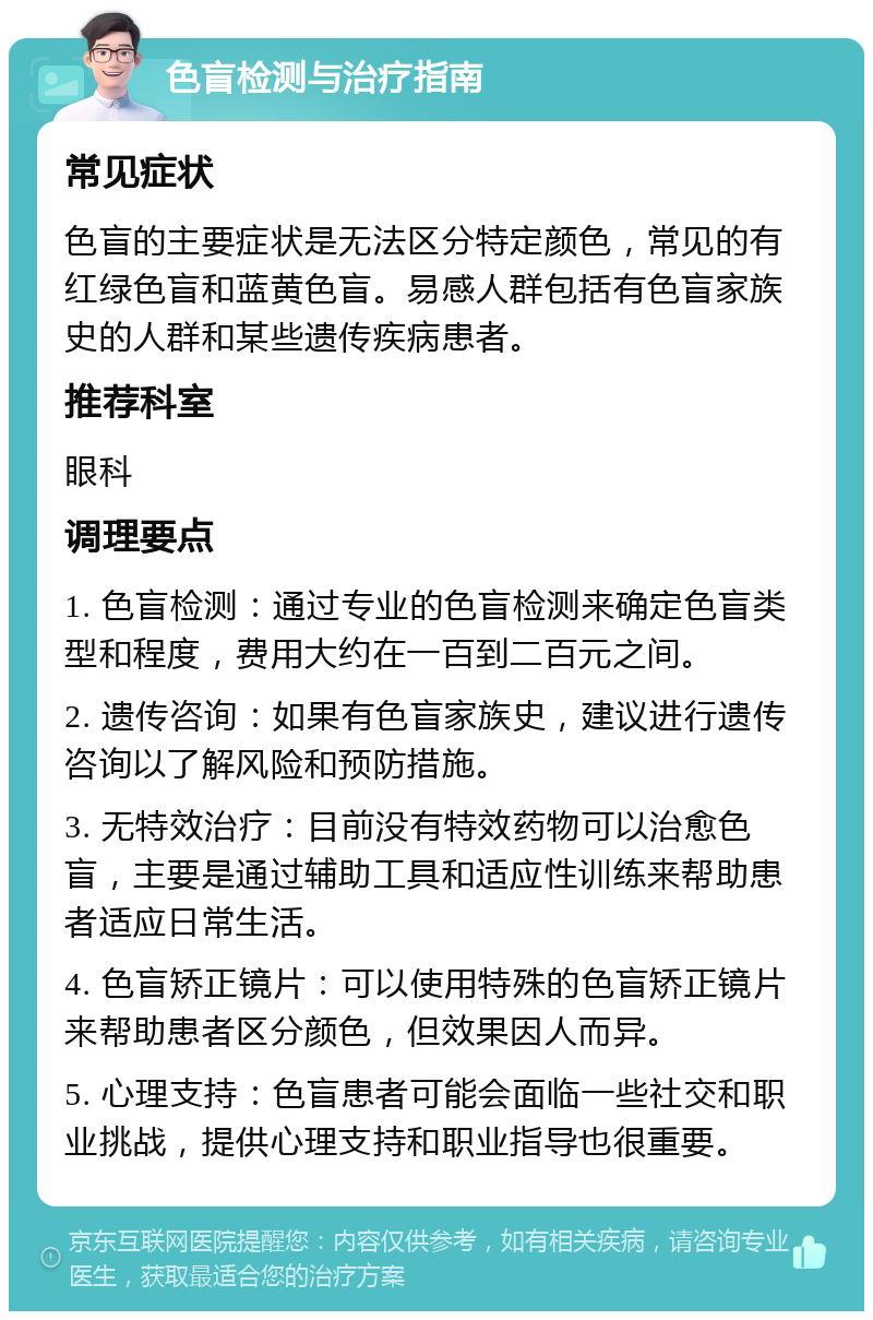 色盲检测与治疗指南 常见症状 色盲的主要症状是无法区分特定颜色，常见的有红绿色盲和蓝黄色盲。易感人群包括有色盲家族史的人群和某些遗传疾病患者。 推荐科室 眼科 调理要点 1. 色盲检测：通过专业的色盲检测来确定色盲类型和程度，费用大约在一百到二百元之间。 2. 遗传咨询：如果有色盲家族史，建议进行遗传咨询以了解风险和预防措施。 3. 无特效治疗：目前没有特效药物可以治愈色盲，主要是通过辅助工具和适应性训练来帮助患者适应日常生活。 4. 色盲矫正镜片：可以使用特殊的色盲矫正镜片来帮助患者区分颜色，但效果因人而异。 5. 心理支持：色盲患者可能会面临一些社交和职业挑战，提供心理支持和职业指导也很重要。