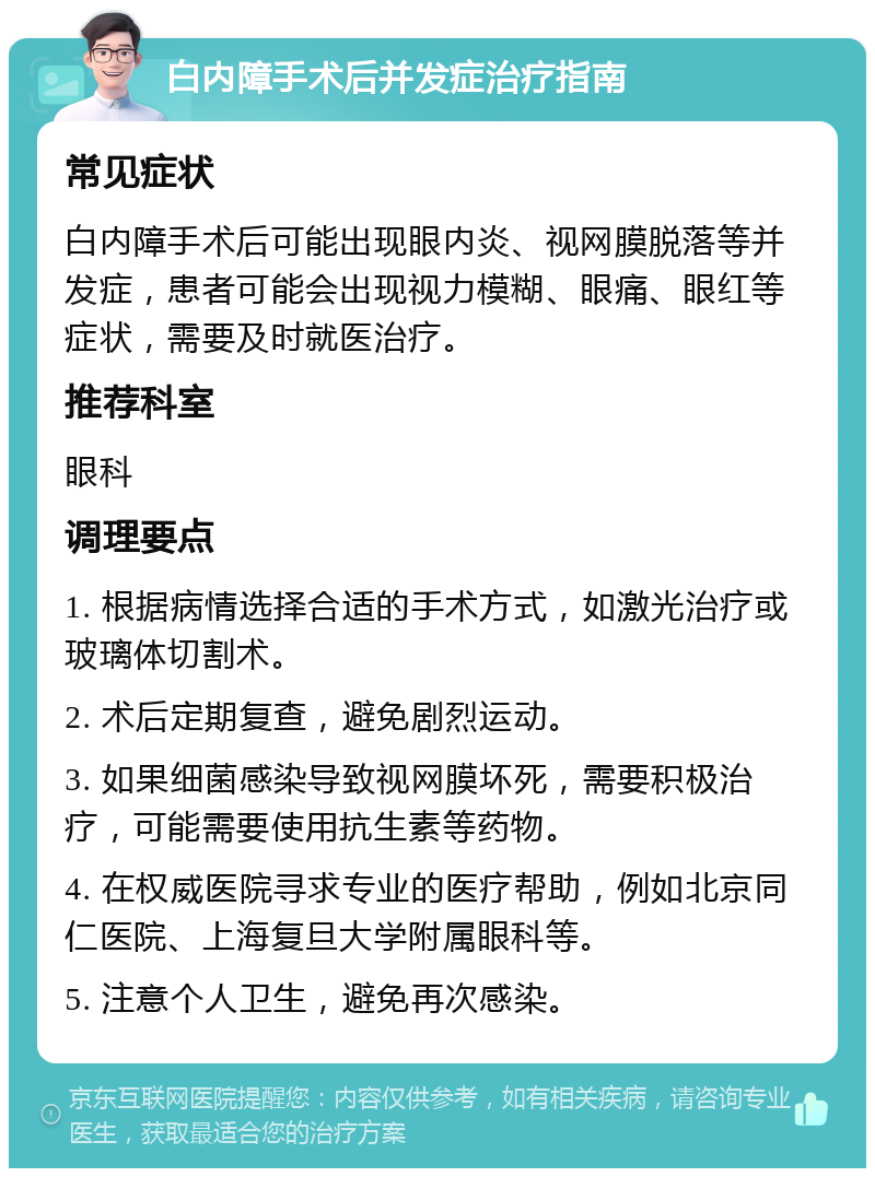 白内障手术后并发症治疗指南 常见症状 白内障手术后可能出现眼内炎、视网膜脱落等并发症，患者可能会出现视力模糊、眼痛、眼红等症状，需要及时就医治疗。 推荐科室 眼科 调理要点 1. 根据病情选择合适的手术方式，如激光治疗或玻璃体切割术。 2. 术后定期复查，避免剧烈运动。 3. 如果细菌感染导致视网膜坏死，需要积极治疗，可能需要使用抗生素等药物。 4. 在权威医院寻求专业的医疗帮助，例如北京同仁医院、上海复旦大学附属眼科等。 5. 注意个人卫生，避免再次感染。