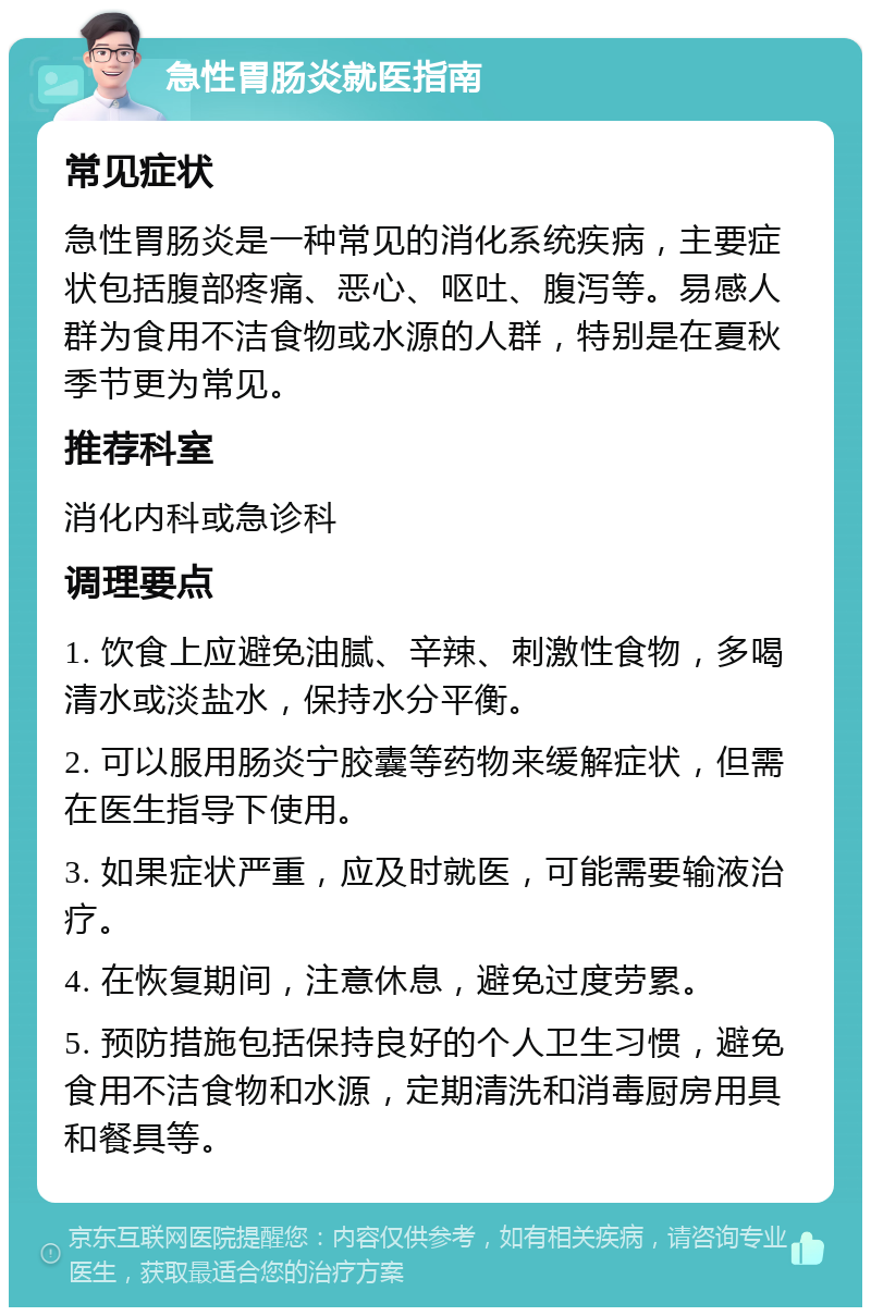 急性胃肠炎就医指南 常见症状 急性胃肠炎是一种常见的消化系统疾病，主要症状包括腹部疼痛、恶心、呕吐、腹泻等。易感人群为食用不洁食物或水源的人群，特别是在夏秋季节更为常见。 推荐科室 消化内科或急诊科 调理要点 1. 饮食上应避免油腻、辛辣、刺激性食物，多喝清水或淡盐水，保持水分平衡。 2. 可以服用肠炎宁胶囊等药物来缓解症状，但需在医生指导下使用。 3. 如果症状严重，应及时就医，可能需要输液治疗。 4. 在恢复期间，注意休息，避免过度劳累。 5. 预防措施包括保持良好的个人卫生习惯，避免食用不洁食物和水源，定期清洗和消毒厨房用具和餐具等。