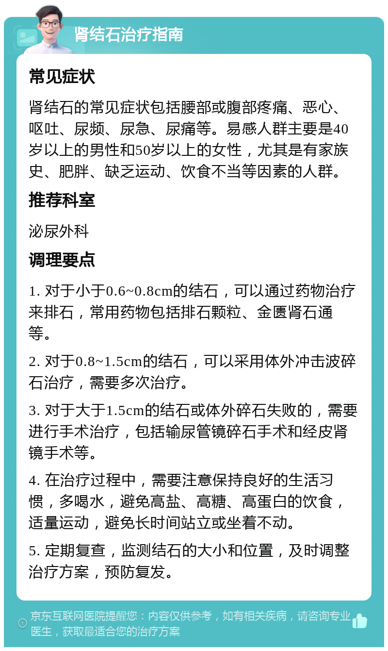 肾结石治疗指南 常见症状 肾结石的常见症状包括腰部或腹部疼痛、恶心、呕吐、尿频、尿急、尿痛等。易感人群主要是40岁以上的男性和50岁以上的女性，尤其是有家族史、肥胖、缺乏运动、饮食不当等因素的人群。 推荐科室 泌尿外科 调理要点 1. 对于小于0.6~0.8cm的结石，可以通过药物治疗来排石，常用药物包括排石颗粒、金匮肾石通等。 2. 对于0.8~1.5cm的结石，可以采用体外冲击波碎石治疗，需要多次治疗。 3. 对于大于1.5cm的结石或体外碎石失败的，需要进行手术治疗，包括输尿管镜碎石手术和经皮肾镜手术等。 4. 在治疗过程中，需要注意保持良好的生活习惯，多喝水，避免高盐、高糖、高蛋白的饮食，适量运动，避免长时间站立或坐着不动。 5. 定期复查，监测结石的大小和位置，及时调整治疗方案，预防复发。