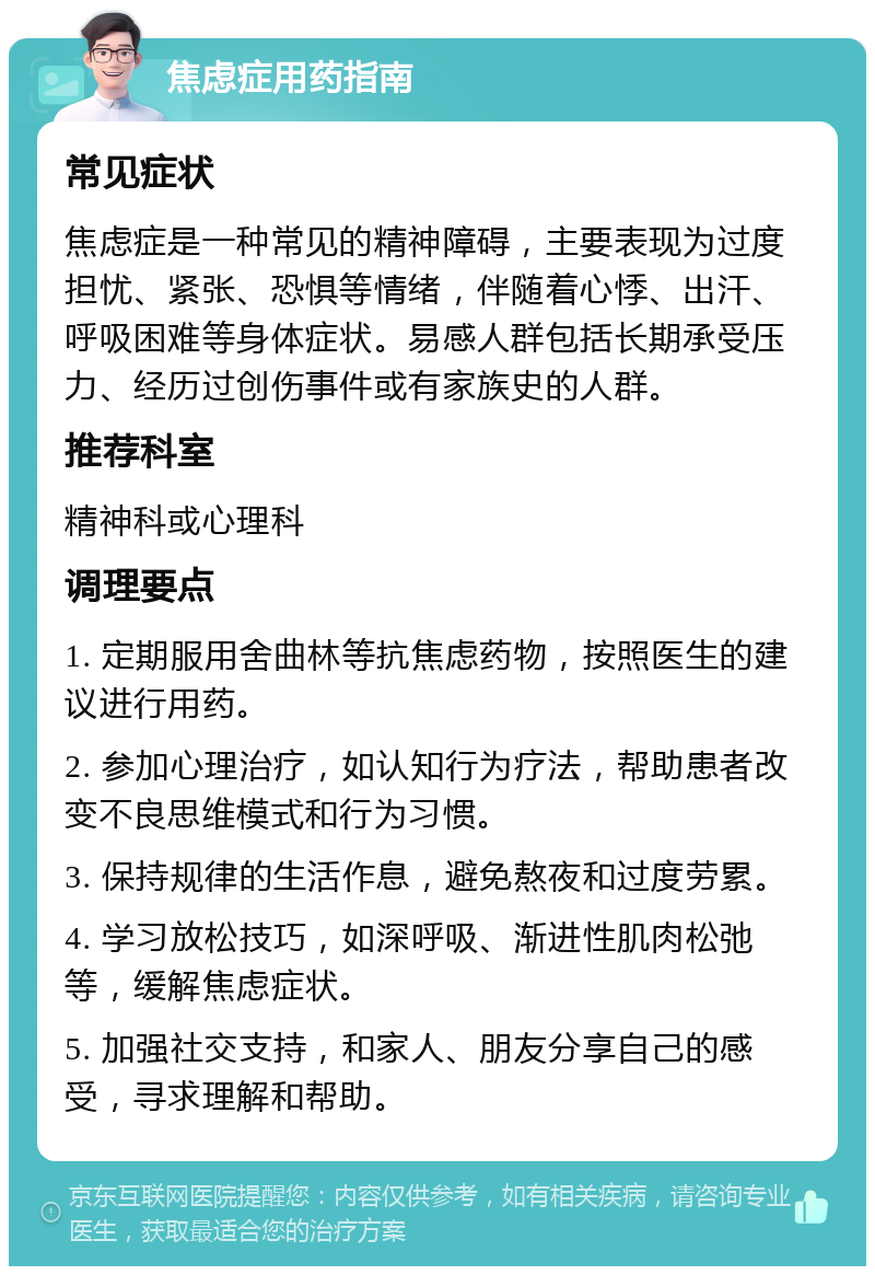 焦虑症用药指南 常见症状 焦虑症是一种常见的精神障碍，主要表现为过度担忧、紧张、恐惧等情绪，伴随着心悸、出汗、呼吸困难等身体症状。易感人群包括长期承受压力、经历过创伤事件或有家族史的人群。 推荐科室 精神科或心理科 调理要点 1. 定期服用舍曲林等抗焦虑药物，按照医生的建议进行用药。 2. 参加心理治疗，如认知行为疗法，帮助患者改变不良思维模式和行为习惯。 3. 保持规律的生活作息，避免熬夜和过度劳累。 4. 学习放松技巧，如深呼吸、渐进性肌肉松弛等，缓解焦虑症状。 5. 加强社交支持，和家人、朋友分享自己的感受，寻求理解和帮助。