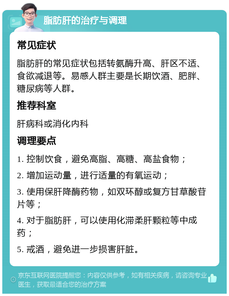 脂肪肝的治疗与调理 常见症状 脂肪肝的常见症状包括转氨酶升高、肝区不适、食欲减退等。易感人群主要是长期饮酒、肥胖、糖尿病等人群。 推荐科室 肝病科或消化内科 调理要点 1. 控制饮食，避免高脂、高糖、高盐食物； 2. 增加运动量，进行适量的有氧运动； 3. 使用保肝降酶药物，如双环醇或复方甘草酸苷片等； 4. 对于脂肪肝，可以使用化滞柔肝颗粒等中成药； 5. 戒酒，避免进一步损害肝脏。