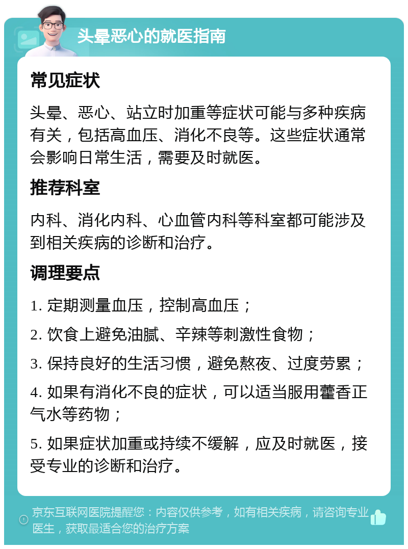 头晕恶心的就医指南 常见症状 头晕、恶心、站立时加重等症状可能与多种疾病有关，包括高血压、消化不良等。这些症状通常会影响日常生活，需要及时就医。 推荐科室 内科、消化内科、心血管内科等科室都可能涉及到相关疾病的诊断和治疗。 调理要点 1. 定期测量血压，控制高血压； 2. 饮食上避免油腻、辛辣等刺激性食物； 3. 保持良好的生活习惯，避免熬夜、过度劳累； 4. 如果有消化不良的症状，可以适当服用藿香正气水等药物； 5. 如果症状加重或持续不缓解，应及时就医，接受专业的诊断和治疗。