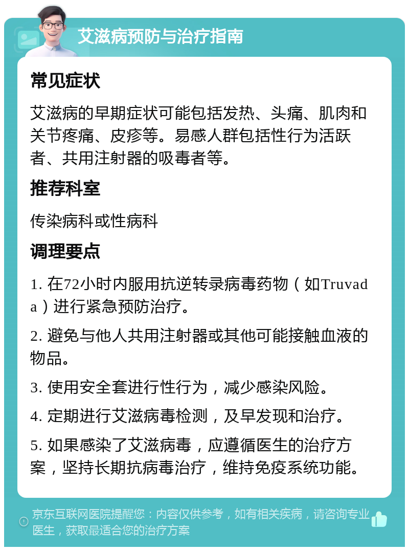 艾滋病预防与治疗指南 常见症状 艾滋病的早期症状可能包括发热、头痛、肌肉和关节疼痛、皮疹等。易感人群包括性行为活跃者、共用注射器的吸毒者等。 推荐科室 传染病科或性病科 调理要点 1. 在72小时内服用抗逆转录病毒药物（如Truvada）进行紧急预防治疗。 2. 避免与他人共用注射器或其他可能接触血液的物品。 3. 使用安全套进行性行为，减少感染风险。 4. 定期进行艾滋病毒检测，及早发现和治疗。 5. 如果感染了艾滋病毒，应遵循医生的治疗方案，坚持长期抗病毒治疗，维持免疫系统功能。