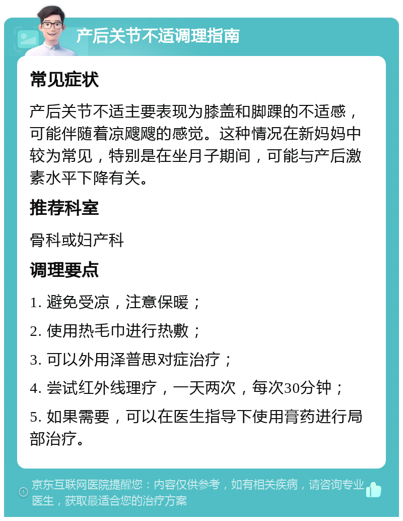 产后关节不适调理指南 常见症状 产后关节不适主要表现为膝盖和脚踝的不适感，可能伴随着凉飕飕的感觉。这种情况在新妈妈中较为常见，特别是在坐月子期间，可能与产后激素水平下降有关。 推荐科室 骨科或妇产科 调理要点 1. 避免受凉，注意保暖； 2. 使用热毛巾进行热敷； 3. 可以外用泽普思对症治疗； 4. 尝试红外线理疗，一天两次，每次30分钟； 5. 如果需要，可以在医生指导下使用膏药进行局部治疗。