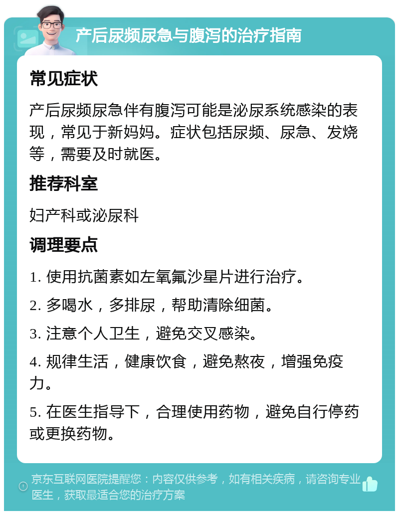 产后尿频尿急与腹泻的治疗指南 常见症状 产后尿频尿急伴有腹泻可能是泌尿系统感染的表现，常见于新妈妈。症状包括尿频、尿急、发烧等，需要及时就医。 推荐科室 妇产科或泌尿科 调理要点 1. 使用抗菌素如左氧氟沙星片进行治疗。 2. 多喝水，多排尿，帮助清除细菌。 3. 注意个人卫生，避免交叉感染。 4. 规律生活，健康饮食，避免熬夜，增强免疫力。 5. 在医生指导下，合理使用药物，避免自行停药或更换药物。