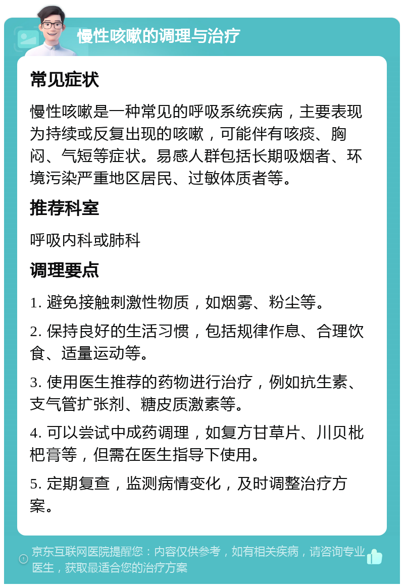 慢性咳嗽的调理与治疗 常见症状 慢性咳嗽是一种常见的呼吸系统疾病，主要表现为持续或反复出现的咳嗽，可能伴有咳痰、胸闷、气短等症状。易感人群包括长期吸烟者、环境污染严重地区居民、过敏体质者等。 推荐科室 呼吸内科或肺科 调理要点 1. 避免接触刺激性物质，如烟雾、粉尘等。 2. 保持良好的生活习惯，包括规律作息、合理饮食、适量运动等。 3. 使用医生推荐的药物进行治疗，例如抗生素、支气管扩张剂、糖皮质激素等。 4. 可以尝试中成药调理，如复方甘草片、川贝枇杷膏等，但需在医生指导下使用。 5. 定期复查，监测病情变化，及时调整治疗方案。