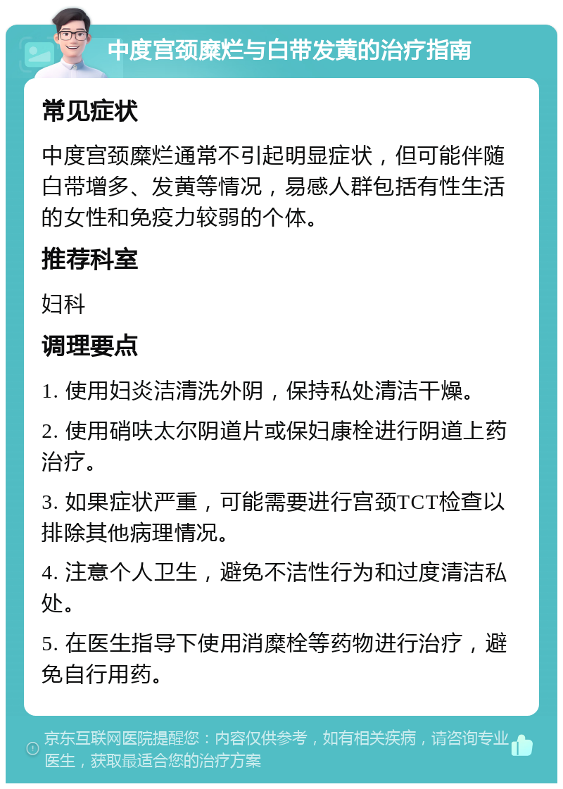 中度宫颈糜烂与白带发黄的治疗指南 常见症状 中度宫颈糜烂通常不引起明显症状，但可能伴随白带增多、发黄等情况，易感人群包括有性生活的女性和免疫力较弱的个体。 推荐科室 妇科 调理要点 1. 使用妇炎洁清洗外阴，保持私处清洁干燥。 2. 使用硝呋太尔阴道片或保妇康栓进行阴道上药治疗。 3. 如果症状严重，可能需要进行宫颈TCT检查以排除其他病理情况。 4. 注意个人卫生，避免不洁性行为和过度清洁私处。 5. 在医生指导下使用消糜栓等药物进行治疗，避免自行用药。