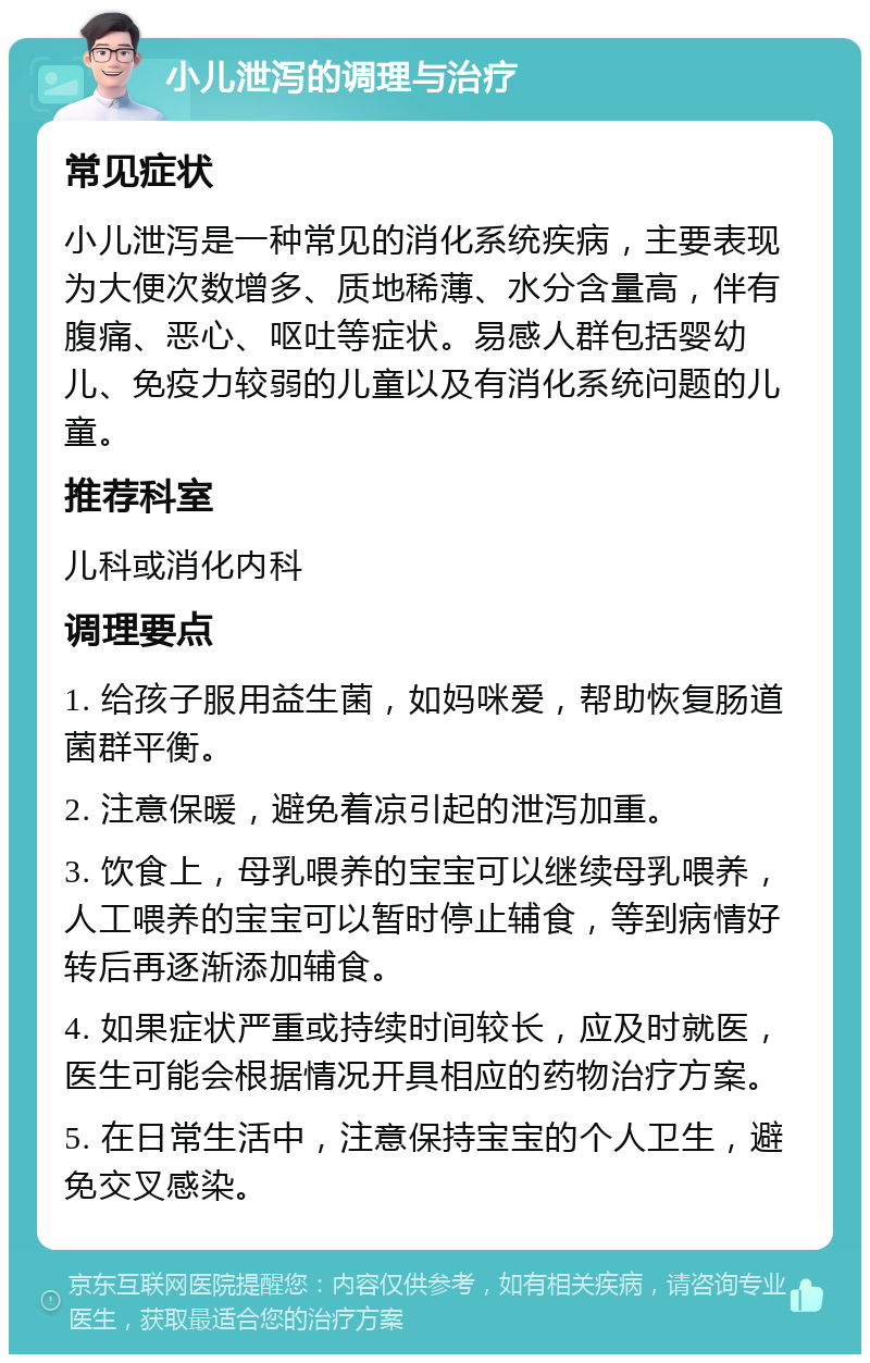 小儿泄泻的调理与治疗 常见症状 小儿泄泻是一种常见的消化系统疾病，主要表现为大便次数增多、质地稀薄、水分含量高，伴有腹痛、恶心、呕吐等症状。易感人群包括婴幼儿、免疫力较弱的儿童以及有消化系统问题的儿童。 推荐科室 儿科或消化内科 调理要点 1. 给孩子服用益生菌，如妈咪爱，帮助恢复肠道菌群平衡。 2. 注意保暖，避免着凉引起的泄泻加重。 3. 饮食上，母乳喂养的宝宝可以继续母乳喂养，人工喂养的宝宝可以暂时停止辅食，等到病情好转后再逐渐添加辅食。 4. 如果症状严重或持续时间较长，应及时就医，医生可能会根据情况开具相应的药物治疗方案。 5. 在日常生活中，注意保持宝宝的个人卫生，避免交叉感染。