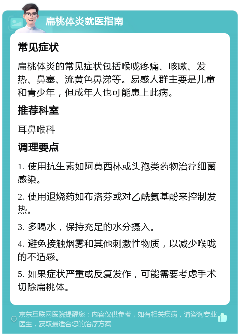 扁桃体炎就医指南 常见症状 扁桃体炎的常见症状包括喉咙疼痛、咳嗽、发热、鼻塞、流黄色鼻涕等。易感人群主要是儿童和青少年，但成年人也可能患上此病。 推荐科室 耳鼻喉科 调理要点 1. 使用抗生素如阿莫西林或头孢类药物治疗细菌感染。 2. 使用退烧药如布洛芬或对乙酰氨基酚来控制发热。 3. 多喝水，保持充足的水分摄入。 4. 避免接触烟雾和其他刺激性物质，以减少喉咙的不适感。 5. 如果症状严重或反复发作，可能需要考虑手术切除扁桃体。