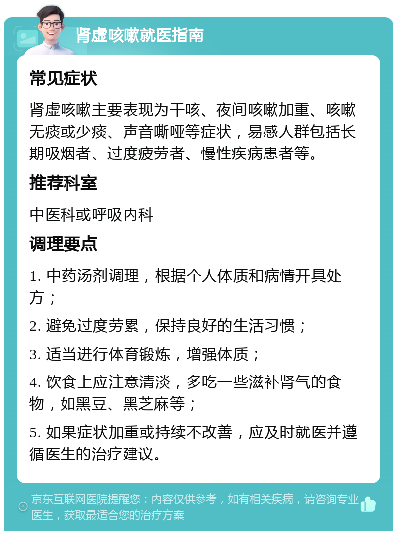 肾虚咳嗽就医指南 常见症状 肾虚咳嗽主要表现为干咳、夜间咳嗽加重、咳嗽无痰或少痰、声音嘶哑等症状，易感人群包括长期吸烟者、过度疲劳者、慢性疾病患者等。 推荐科室 中医科或呼吸内科 调理要点 1. 中药汤剂调理，根据个人体质和病情开具处方； 2. 避免过度劳累，保持良好的生活习惯； 3. 适当进行体育锻炼，增强体质； 4. 饮食上应注意清淡，多吃一些滋补肾气的食物，如黑豆、黑芝麻等； 5. 如果症状加重或持续不改善，应及时就医并遵循医生的治疗建议。