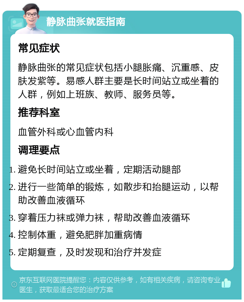 静脉曲张就医指南 常见症状 静脉曲张的常见症状包括小腿胀痛、沉重感、皮肤发紫等。易感人群主要是长时间站立或坐着的人群，例如上班族、教师、服务员等。 推荐科室 血管外科或心血管内科 调理要点 避免长时间站立或坐着，定期活动腿部 进行一些简单的锻炼，如散步和抬腿运动，以帮助改善血液循环 穿着压力袜或弹力袜，帮助改善血液循环 控制体重，避免肥胖加重病情 定期复查，及时发现和治疗并发症