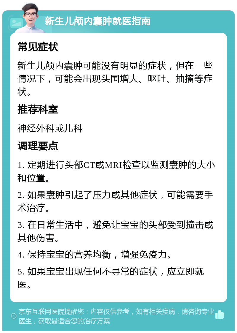 新生儿颅内囊肿就医指南 常见症状 新生儿颅内囊肿可能没有明显的症状，但在一些情况下，可能会出现头围增大、呕吐、抽搐等症状。 推荐科室 神经外科或儿科 调理要点 1. 定期进行头部CT或MRI检查以监测囊肿的大小和位置。 2. 如果囊肿引起了压力或其他症状，可能需要手术治疗。 3. 在日常生活中，避免让宝宝的头部受到撞击或其他伤害。 4. 保持宝宝的营养均衡，增强免疫力。 5. 如果宝宝出现任何不寻常的症状，应立即就医。