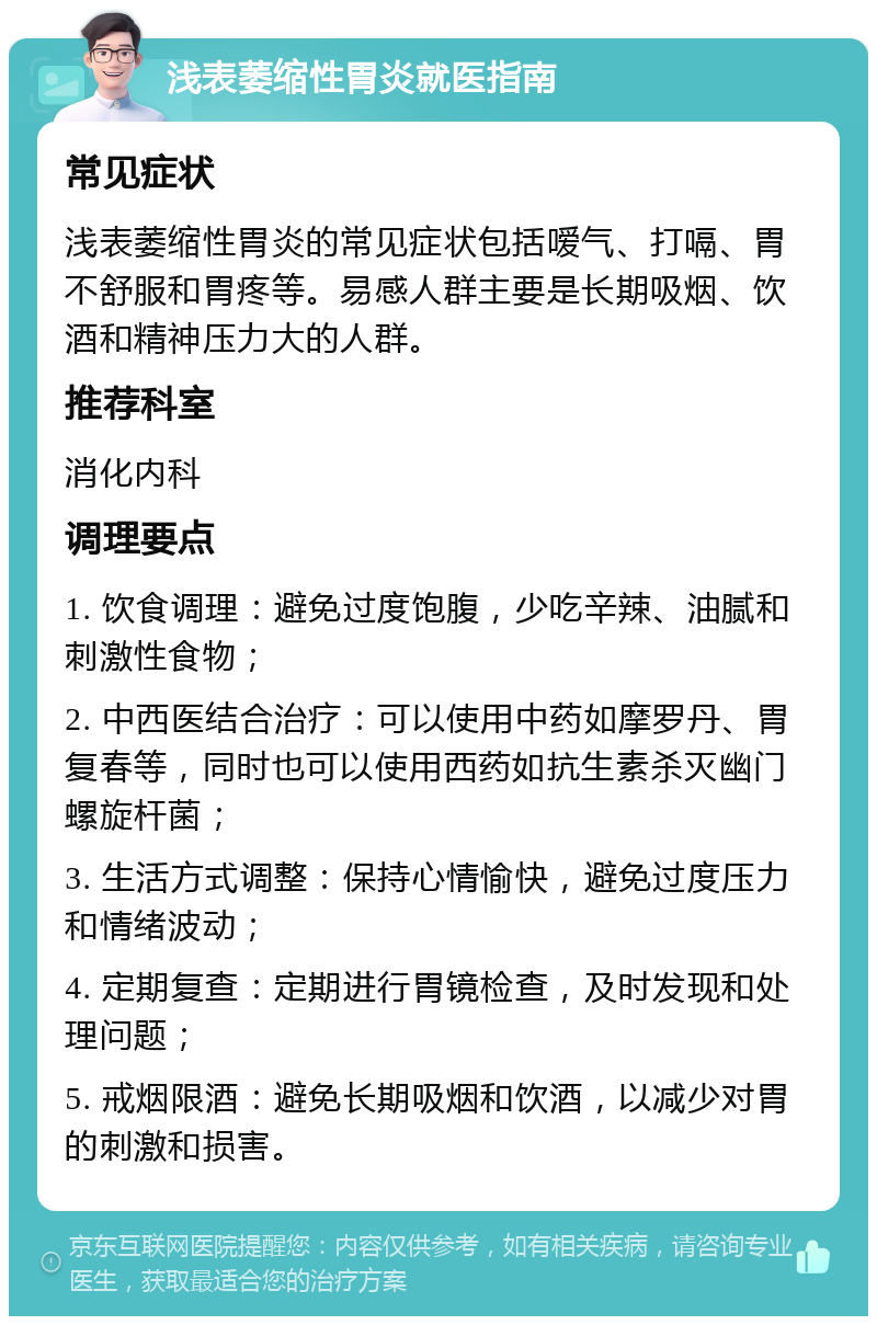 浅表萎缩性胃炎就医指南 常见症状 浅表萎缩性胃炎的常见症状包括嗳气、打嗝、胃不舒服和胃疼等。易感人群主要是长期吸烟、饮酒和精神压力大的人群。 推荐科室 消化内科 调理要点 1. 饮食调理：避免过度饱腹，少吃辛辣、油腻和刺激性食物； 2. 中西医结合治疗：可以使用中药如摩罗丹、胃复春等，同时也可以使用西药如抗生素杀灭幽门螺旋杆菌； 3. 生活方式调整：保持心情愉快，避免过度压力和情绪波动； 4. 定期复查：定期进行胃镜检查，及时发现和处理问题； 5. 戒烟限酒：避免长期吸烟和饮酒，以减少对胃的刺激和损害。